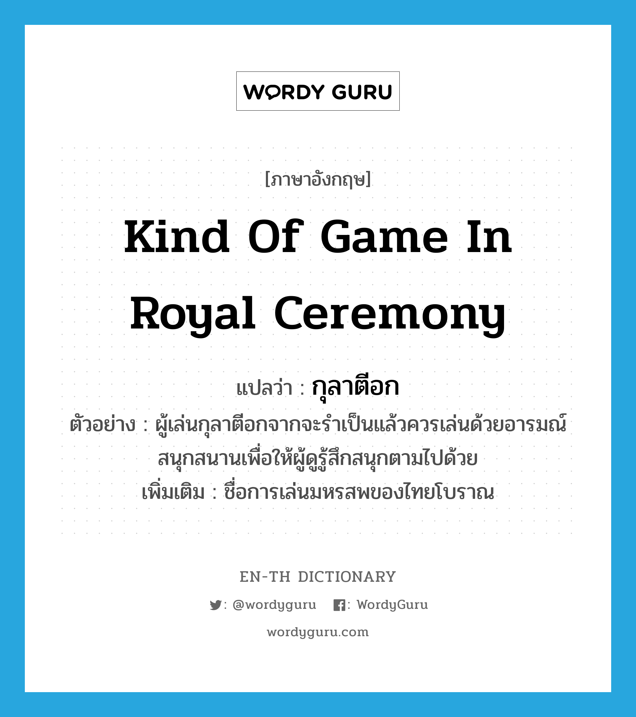 kind of game in royal ceremony แปลว่า?, คำศัพท์ภาษาอังกฤษ kind of game in royal ceremony แปลว่า กุลาตีอก ประเภท N ตัวอย่าง ผู้เล่นกุลาตีอกจากจะรำเป็นแล้วควรเล่นด้วยอารมณ์สนุกสนานเพื่อให้ผู้ดูรู้สึกสนุกตามไปด้วย เพิ่มเติม ชื่อการเล่นมหรสพของไทยโบราณ หมวด N