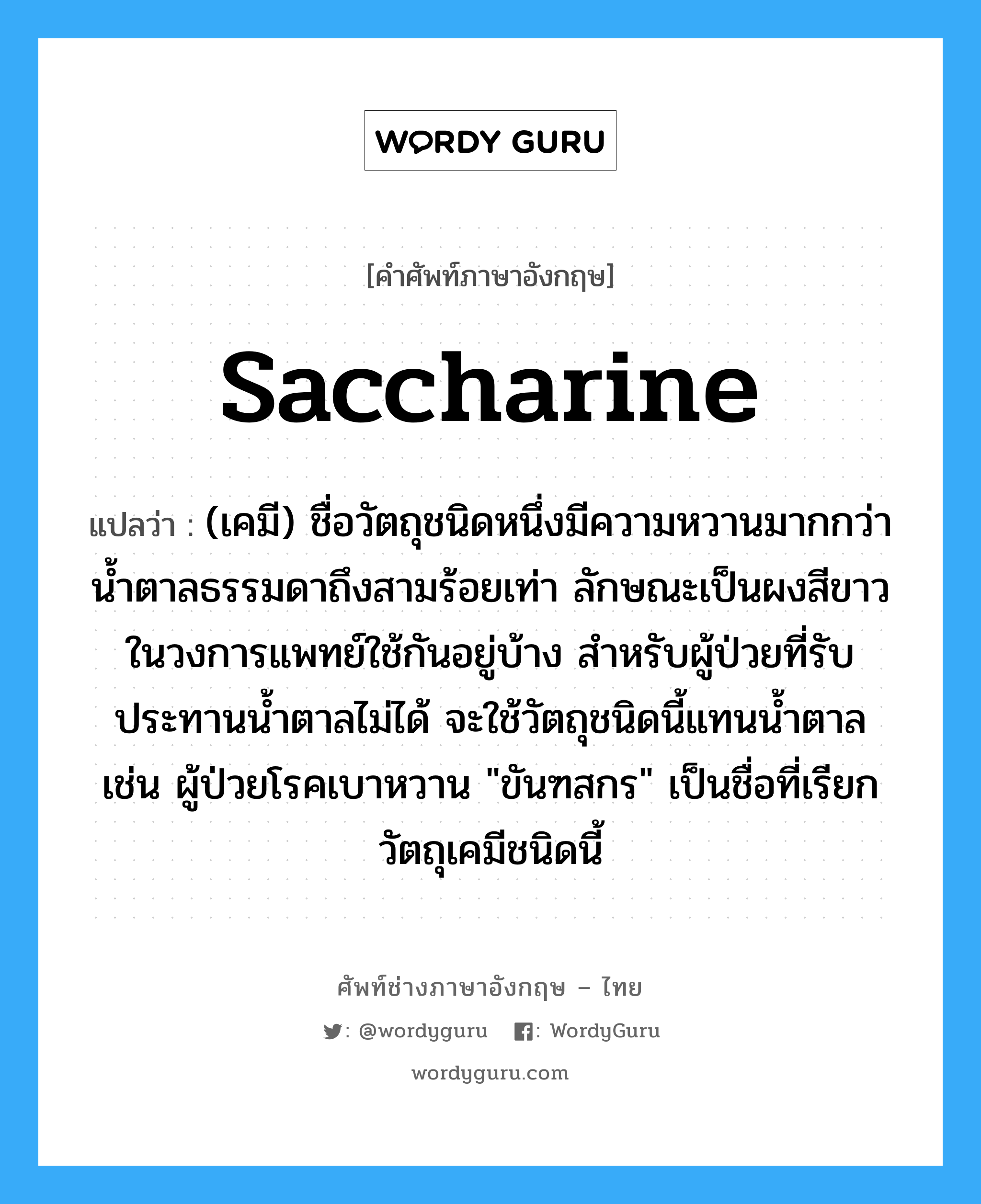 (เคมี) ชื่อวัตถุสีค่อนข้างแดงชนิดหนึ่งไดจากน้ำมันดำถ่านหิน ใช้ในการย้อมสีผ้าฝ้าย ไหม และขนสัตว์ และทำหมึกแดง ฯลฯ ภาษาอังกฤษ?, คำศัพท์ช่างภาษาอังกฤษ - ไทย (เคมี) ชื่อวัตถุชนิดหนึ่งมีความหวานมากกว่าน้ำตาลธรรมดาถึงสามร้อยเท่า ลักษณะเป็นผงสีขาว ในวงการแพทย์ใช้กันอยู่บ้าง สำหรับผู้ป่วยที่รับประทานน้ำตาลไม่ได้ จะใช้วัตถุชนิดนี้แทนน้ำตาล เช่น ผู้ป่วยโรคเบาหวาน "ขันฑสกร" เป็นชื่อที่เรียกวัตถุเคมีชนิดนี้ คำศัพท์ภาษาอังกฤษ (เคมี) ชื่อวัตถุชนิดหนึ่งมีความหวานมากกว่าน้ำตาลธรรมดาถึงสามร้อยเท่า ลักษณะเป็นผงสีขาว ในวงการแพทย์ใช้กันอยู่บ้าง สำหรับผู้ป่วยที่รับประทานน้ำตาลไม่ได้ จะใช้วัตถุชนิดนี้แทนน้ำตาล เช่น ผู้ป่วยโรคเบาหวาน "ขันฑสกร" เป็นชื่อที่เรียกวัตถุเคมีชนิดนี้ แปลว่า saccharine
