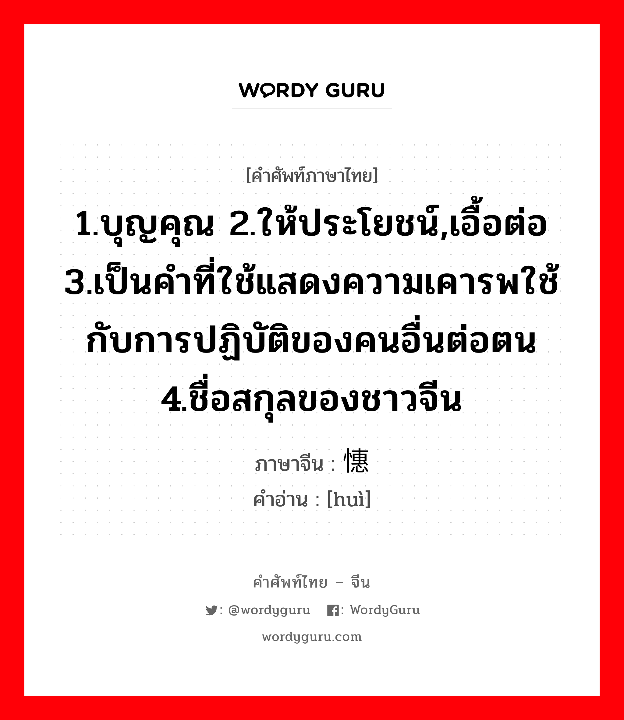 1.บุญคุณ 2.ให้ประโยชน์,เอื้อต่อ 3.เป็นคำที่ใช้แสดงความเคารพใช้กับการปฏิบัติของคนอื่นต่อตน 4.ชื่อสกุลของชาวจีน ภาษาจีนคืออะไร, คำศัพท์ภาษาไทย - จีน 1.บุญคุณ 2.ให้ประโยชน์,เอื้อต่อ 3.เป็นคำที่ใช้แสดงความเคารพใช้กับการปฏิบัติของคนอื่นต่อตน 4.ชื่อสกุลของชาวจีน ภาษาจีน 憓 คำอ่าน [huì]