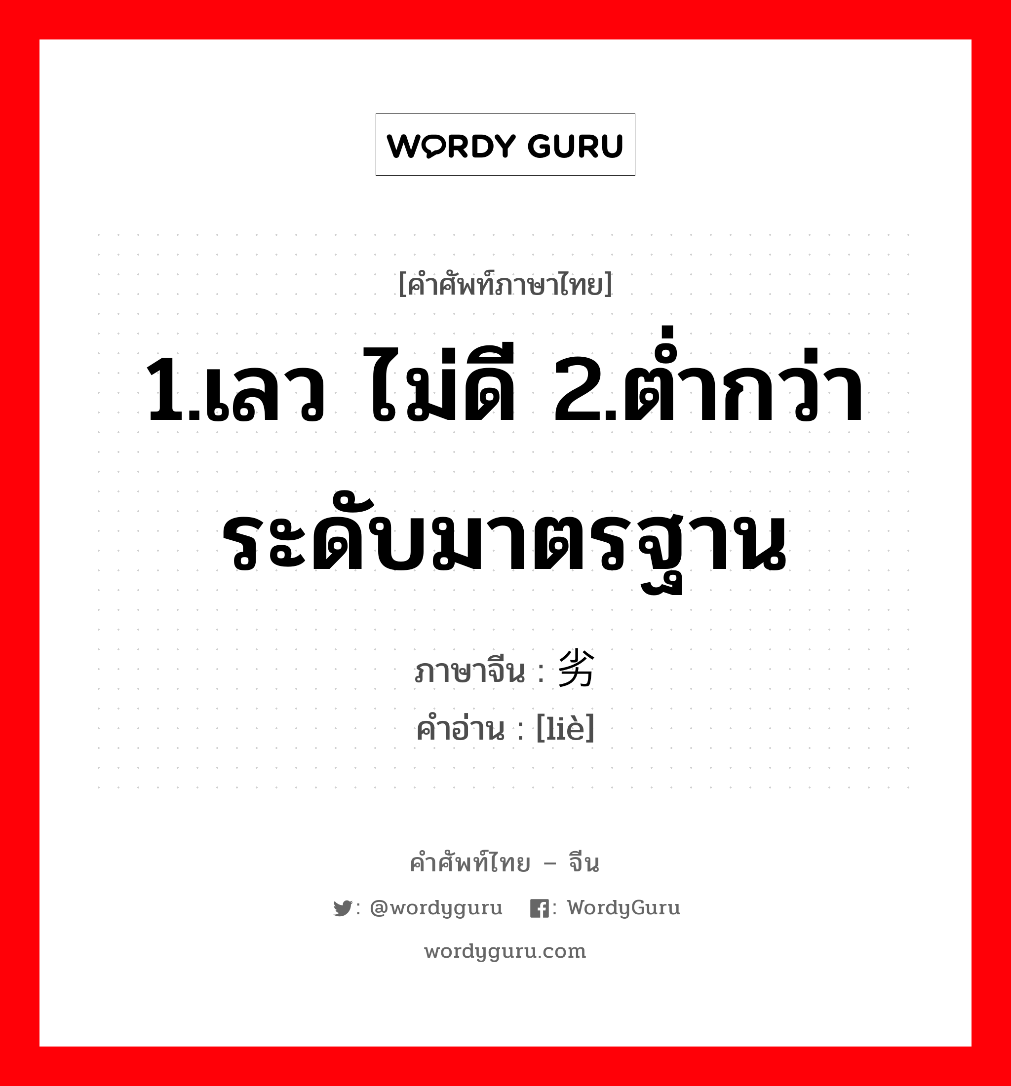 劣 ภาษาไทย?, คำศัพท์ภาษาไทย - จีน 劣 ภาษาจีน 1.เลว ไม่ดี 2.ต่ำกว่าระดับมาตรฐาน คำอ่าน [liè]