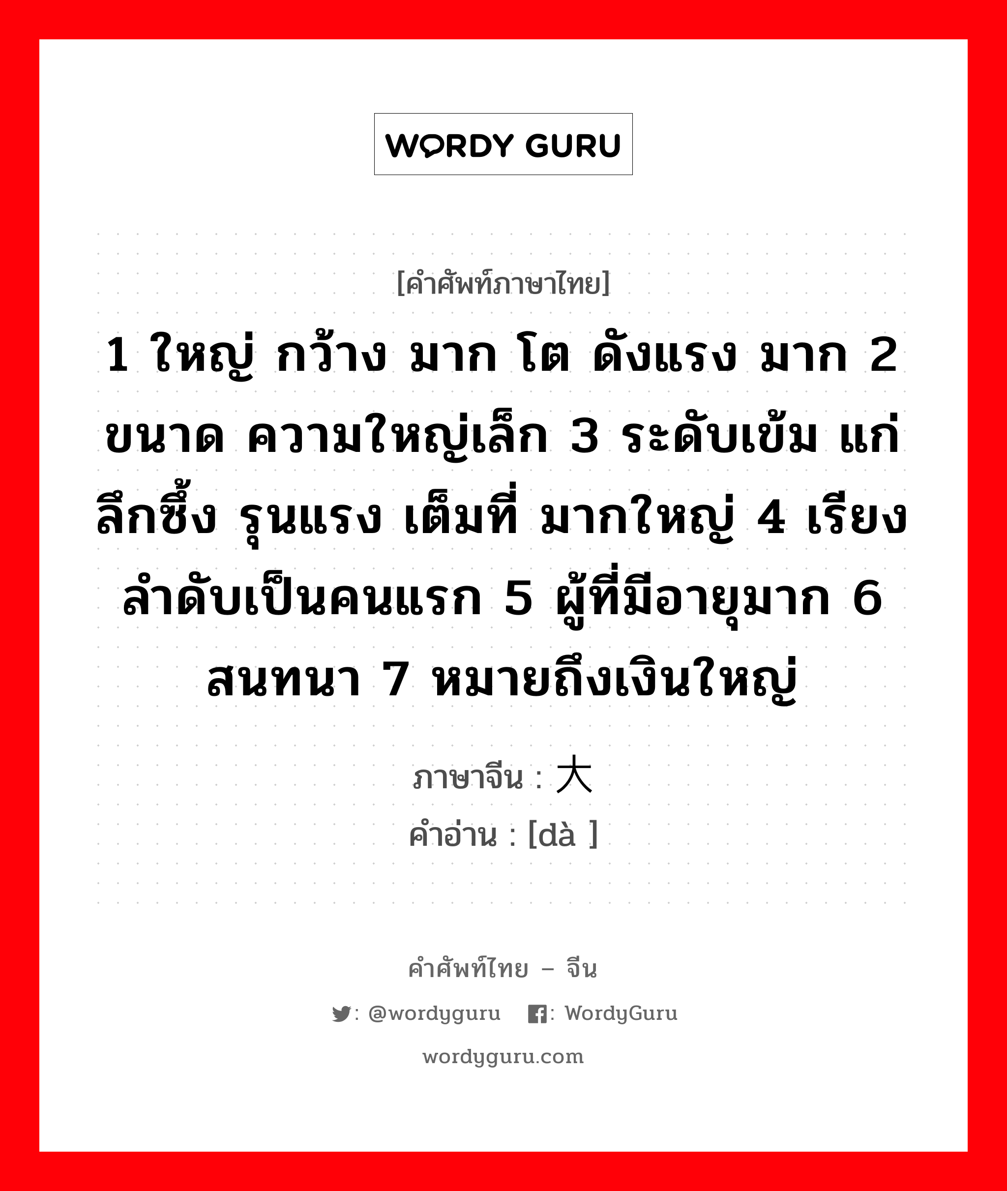 大 ภาษาไทย?, คำศัพท์ภาษาไทย - จีน 大 ภาษาจีน 1 ใหญ่ กว้าง มาก โต ดังแรง มาก 2 ขนาด ความใหญ่เล็ก 3 ระดับเข้ม แก่ลึกซึ้ง รุนแรง เต็มที่ มากใหญ่ 4 เรียงลำดับเป็นคนแรก 5 ผู้ที่มีอายุมาก 6 สนทนา 7 หมายถึงเงินใหญ่ คำอ่าน [dà ]