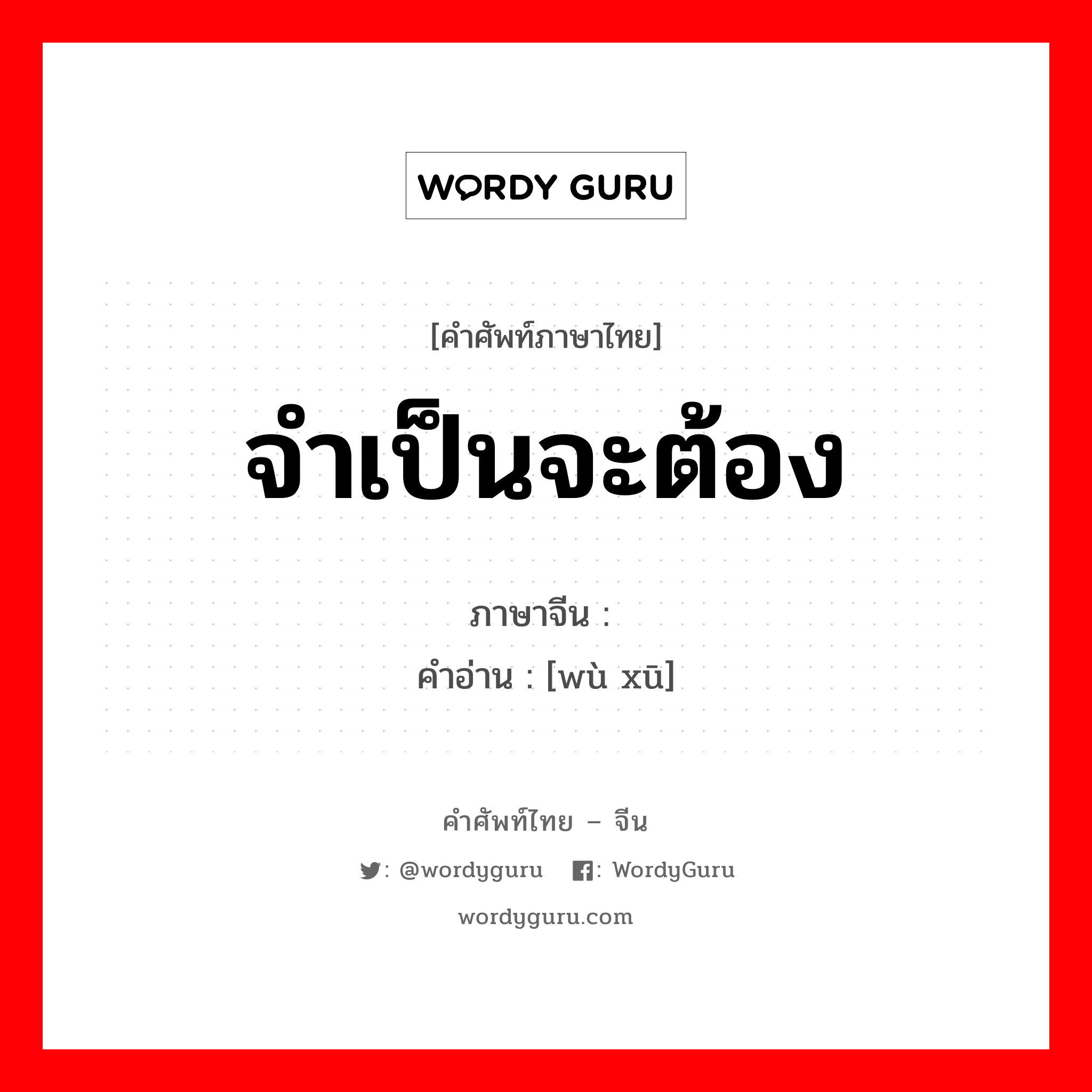 จำเป็นจะต้อง ภาษาจีนคืออะไร, คำศัพท์ภาษาไทย - จีน จำเป็นจะต้อง ภาษาจีน 务须 คำอ่าน [wù xū]