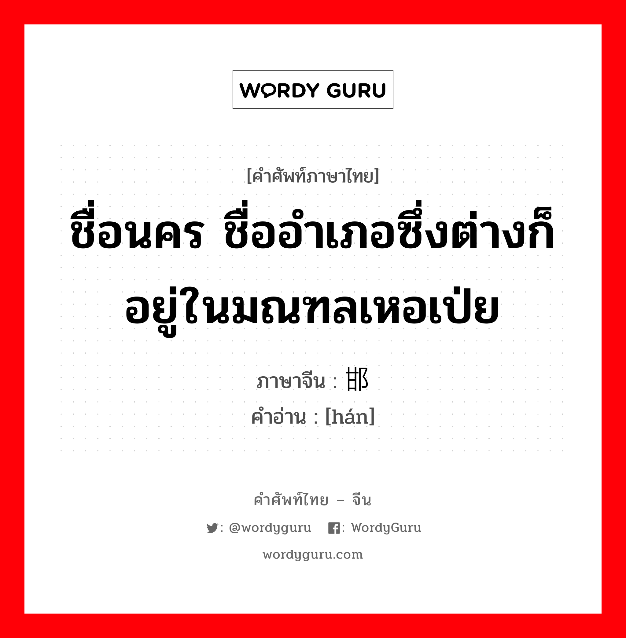 ชื่อนคร ชื่ออำเภอซึ่งต่างก็อยู่ในมณฑลเหอเป่ย ภาษาจีนคืออะไร, คำศัพท์ภาษาไทย - จีน ชื่อนคร ชื่ออำเภอซึ่งต่างก็อยู่ในมณฑลเหอเป่ย ภาษาจีน 邯 คำอ่าน [hán]