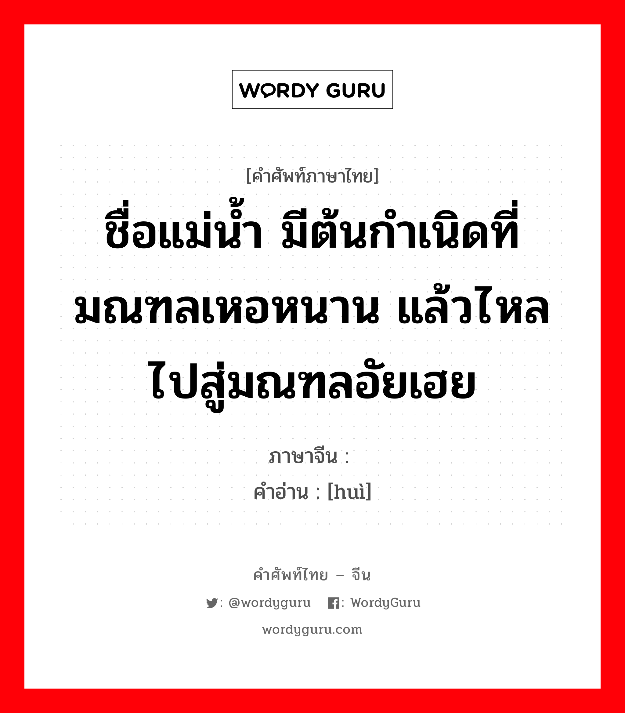 ชื่อแม่น้ำ มีต้นกำเนิดที่มณฑลเหอหนาน แล้วไหลไปสู่มณฑลอัยเฮย ภาษาจีนคืออะไร, คำศัพท์ภาษาไทย - จีน ชื่อแม่น้ำ มีต้นกำเนิดที่มณฑลเหอหนาน แล้วไหลไปสู่มณฑลอัยเฮย ภาษาจีน 浍 คำอ่าน [huì]