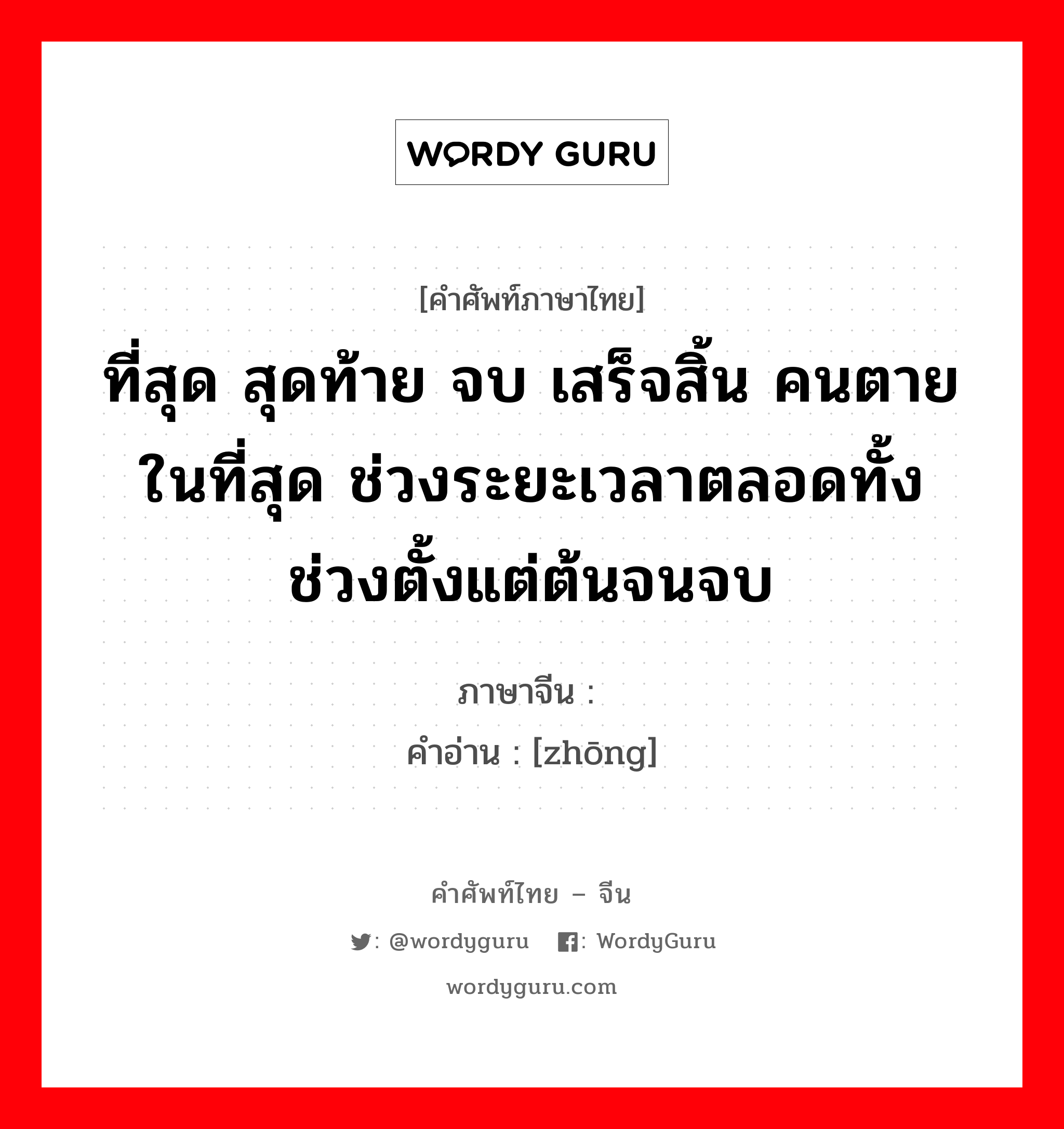 终 ภาษาไทย?, คำศัพท์ภาษาไทย - จีน 终 ภาษาจีน ที่สุด สุดท้าย จบ เสร็จสิ้น คนตาย ในที่สุด ช่วงระยะเวลาตลอดทั้งช่วงตั้งแต่ต้นจนจบ คำอ่าน [zhōng]