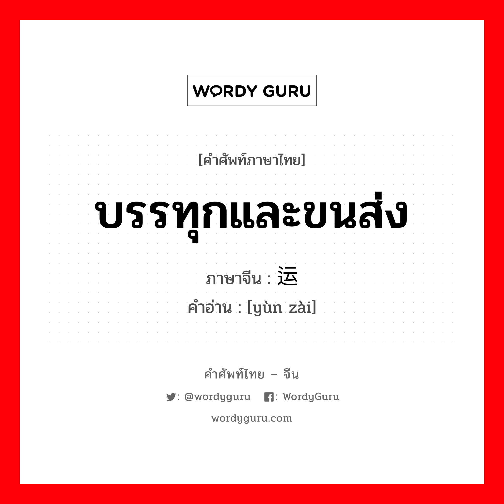运载 ภาษาไทย?, คำศัพท์ภาษาไทย - จีน 运载 ภาษาจีน บรรทุกและขนส่ง คำอ่าน [yùn zài]