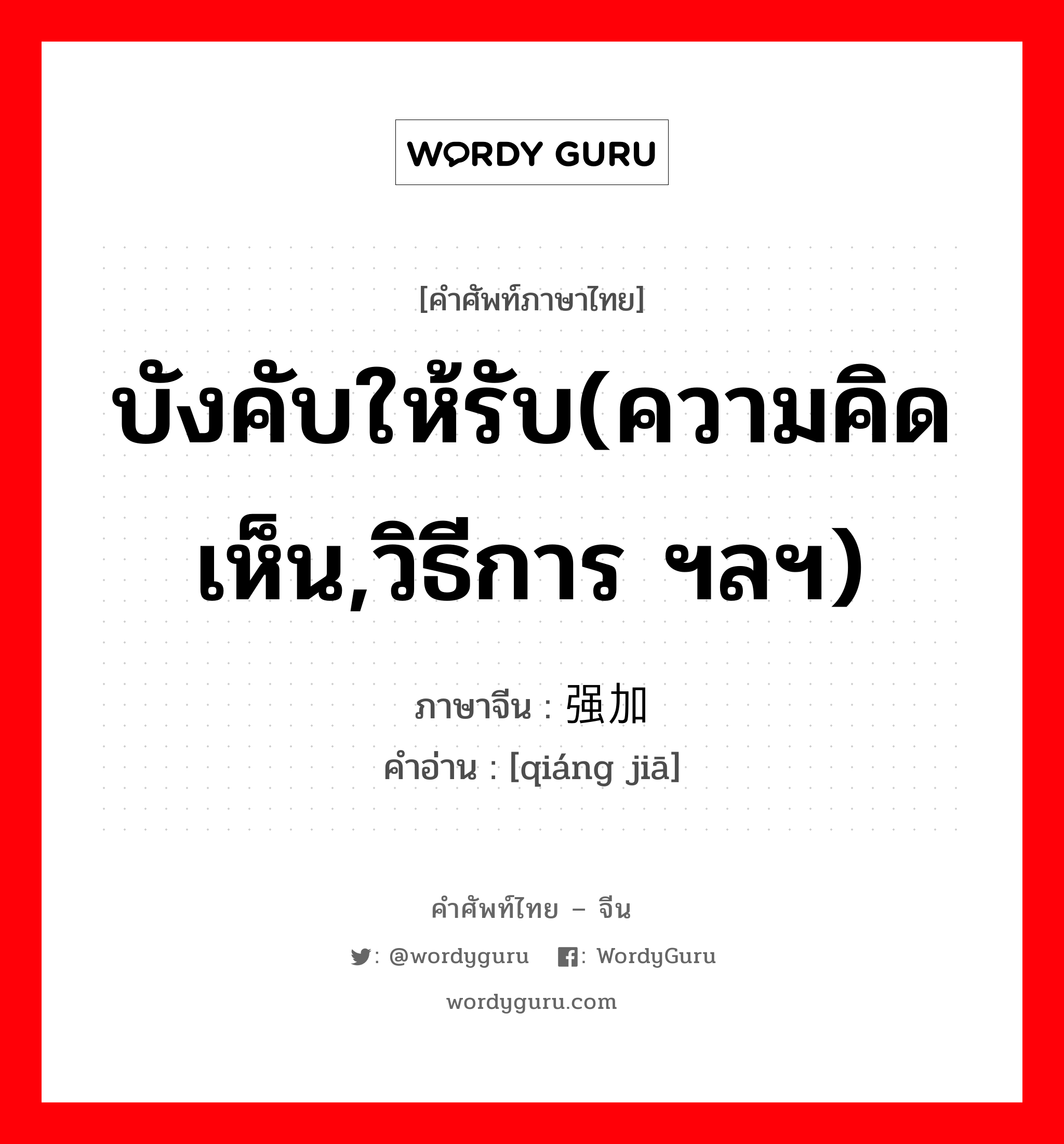强加 ภาษาไทย?, คำศัพท์ภาษาไทย - จีน 强加 ภาษาจีน บังคับให้รับ(ความคิดเห็น,วิธีการ ฯลฯ) คำอ่าน [qiáng jiā]