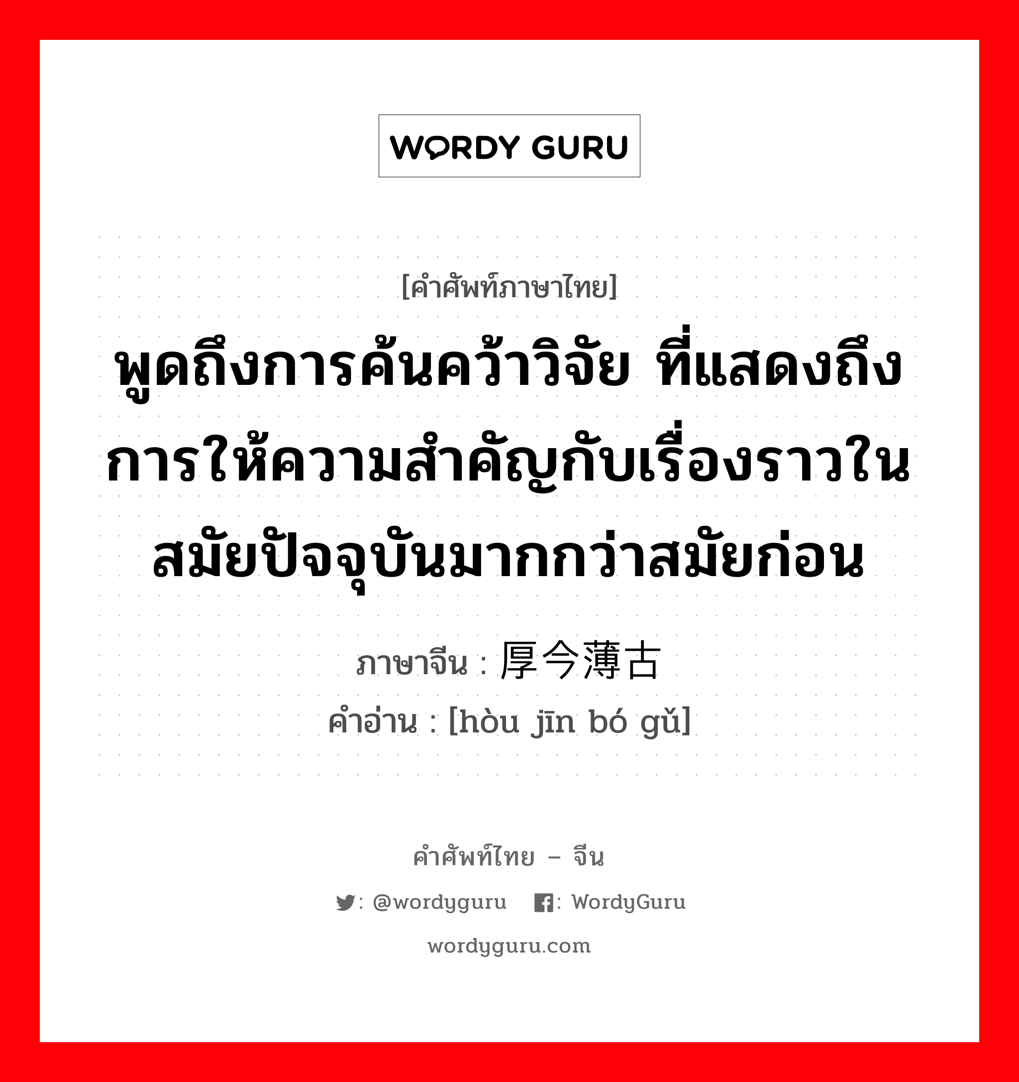 พูดถึงการค้นคว้าวิจัย ที่แสดงถึงการให้ความสำคัญกับเรื่องราวในสมัยก่อนมากกว่าปัจจุบัน ภาษาจีนคืออะไร, คำศัพท์ภาษาไทย - จีน พูดถึงการค้นคว้าวิจัย ที่แสดงถึงการให้ความสำคัญกับเรื่องราวในสมัยปัจจุบันมากกว่าสมัยก่อน ภาษาจีน 厚今薄古 คำอ่าน [hòu jīn bó gǔ]