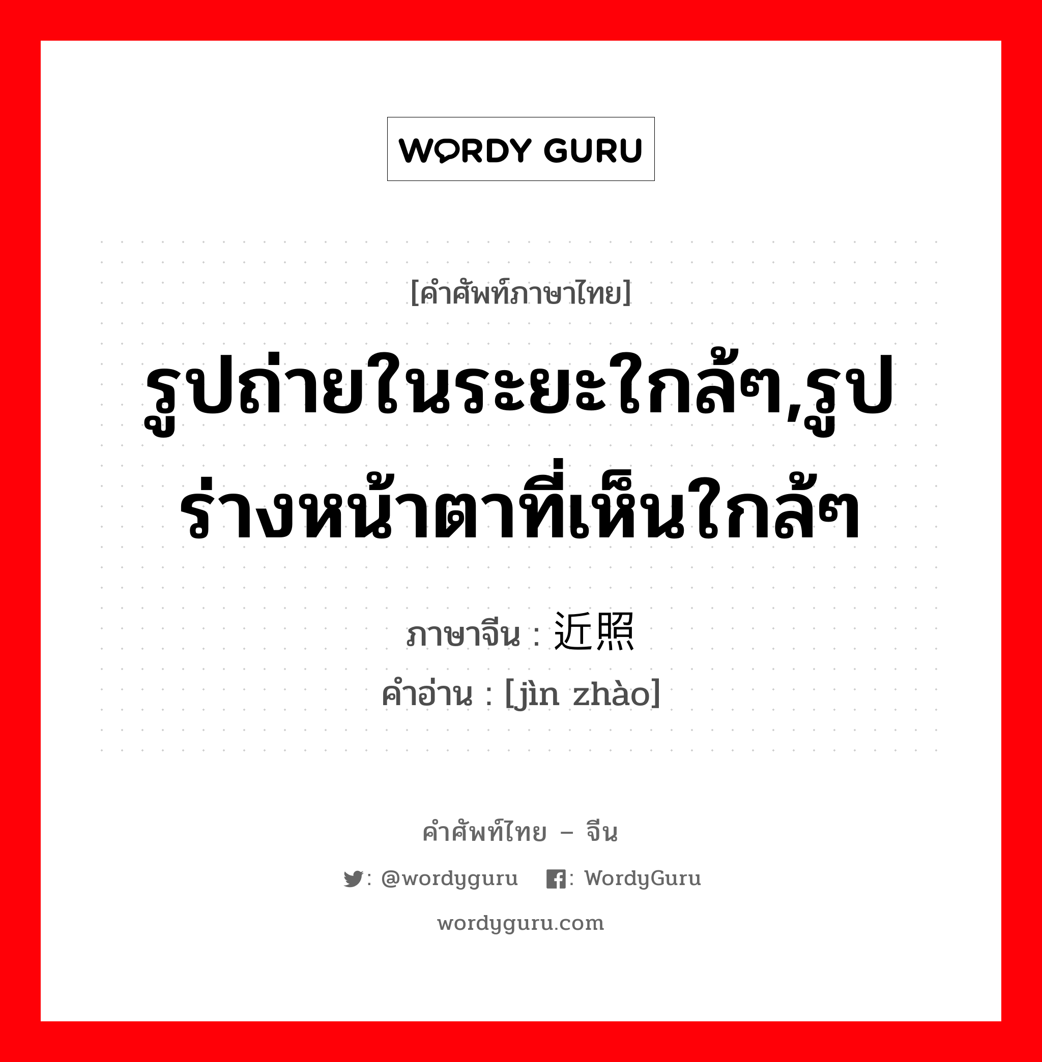 รูปถ่ายในระยะใกล้ๆ,รูปร่างหน้าตาที่เห็นใกล้ๆ ภาษาจีนคืออะไร, คำศัพท์ภาษาไทย - จีน รูปถ่ายในระยะใกล้ๆ,รูปร่างหน้าตาที่เห็นใกล้ๆ ภาษาจีน 近照 คำอ่าน [jìn zhào]