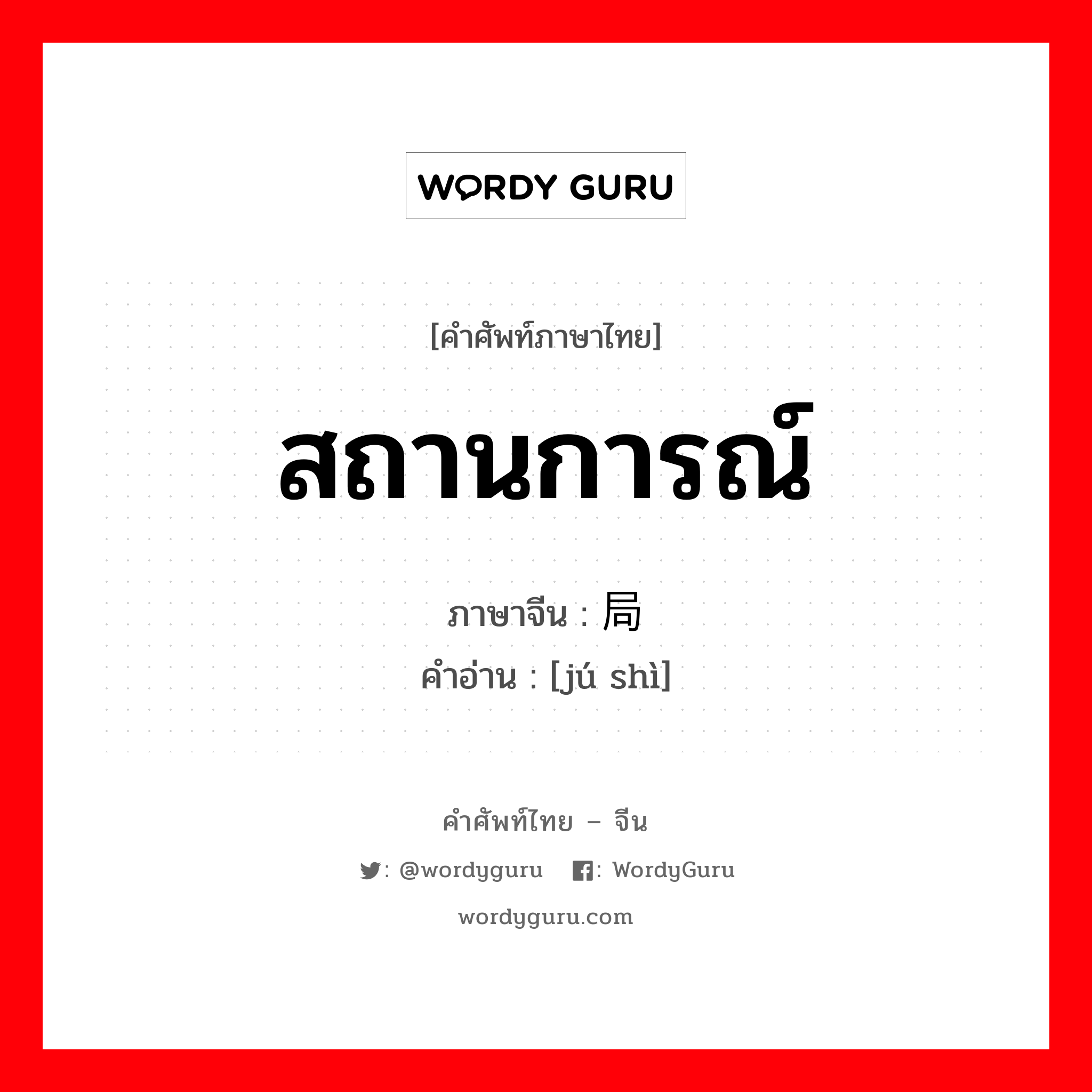 สถานการณ์ ภาษาจีนคืออะไร, คำศัพท์ภาษาไทย - จีน สถานการณ์ ภาษาจีน 局势 คำอ่าน [jú shì]