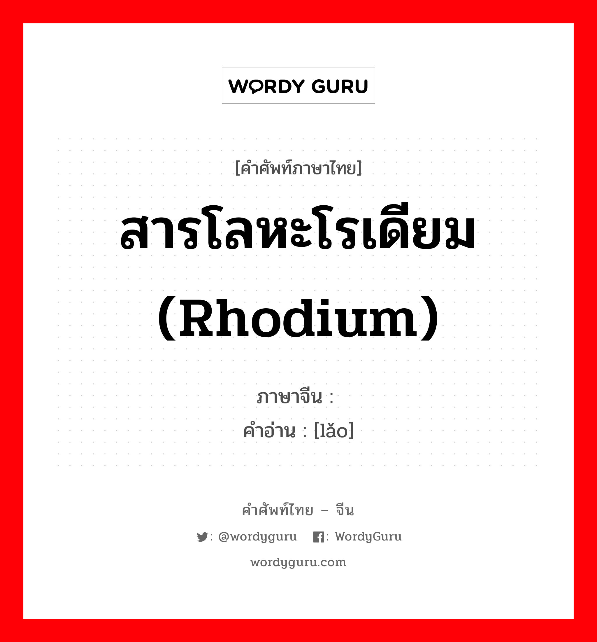 铑 ภาษาไทย?, คำศัพท์ภาษาไทย - จีน 铑 ภาษาจีน สารโลหะโรเดียม (rhodium) คำอ่าน [lǎo]