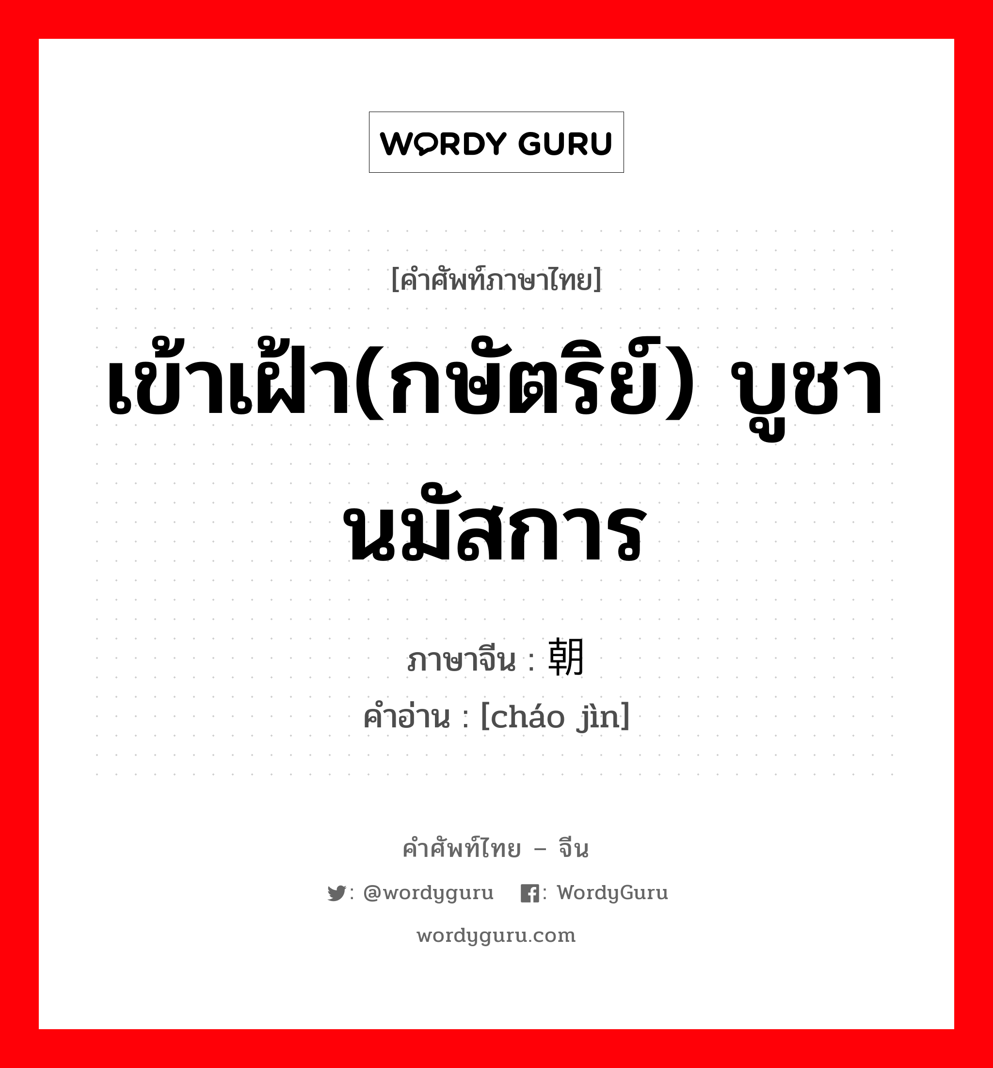 เข้าเฝ้า(กษัตริย์) บูชา นมัสการ ภาษาจีนคืออะไร, คำศัพท์ภาษาไทย - จีน เข้าเฝ้า(กษัตริย์) บูชา นมัสการ ภาษาจีน 朝觐 คำอ่าน [cháo jìn]