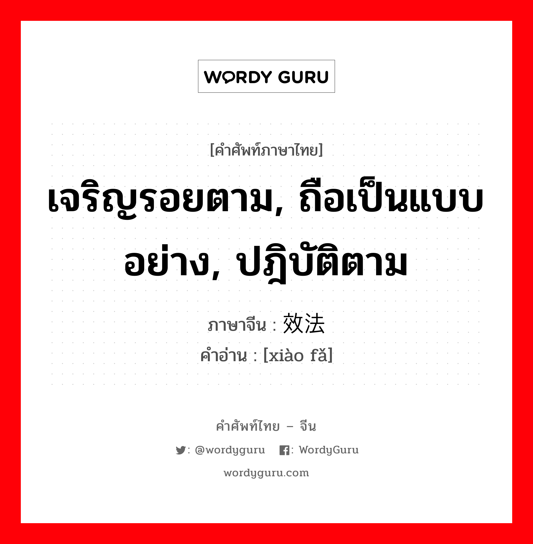 效法 ภาษาไทย?, คำศัพท์ภาษาไทย - จีน 效法 ภาษาจีน เจริญรอยตาม, ถือเป็นแบบอย่าง, ปฎิบัติตาม คำอ่าน [xiào fǎ]