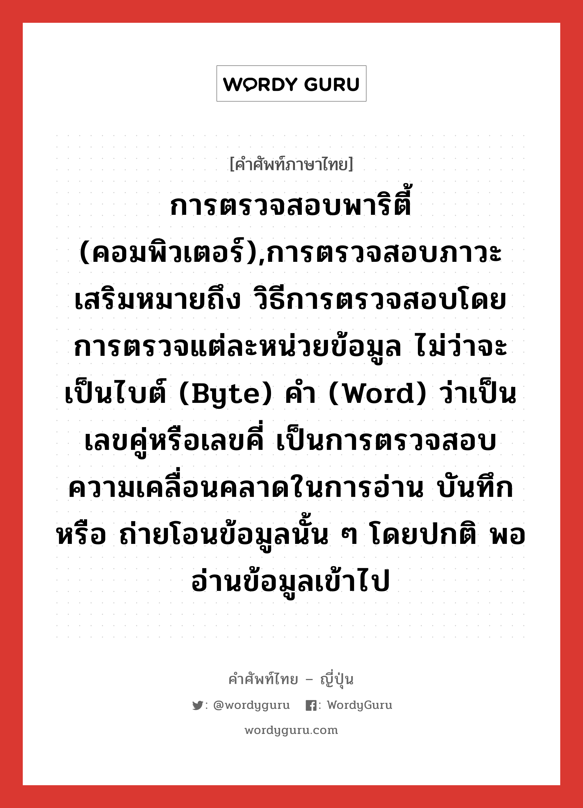 การตรวจสอบพาริตี้ (คอมพิวเตอร์),การตรวจสอบภาวะเสริมหมายถึง วิธีการตรวจสอบโดยการตรวจแต่ละหน่วยข้อมูล ไม่ว่าจะเป็นไบต์ (byte) คำ (word) ว่าเป็นเลขคู่หรือเลขคี่ เป็นการตรวจสอบความเคลื่อนคลาดในการอ่าน บันทึก หรือ ถ่ายโอนข้อมูลนั้น ๆ โดยปกติ พออ่านข้อมูลเข้าไป ภาษาญี่ปุ่นคืออะไร เขียนและอ่านว่าอย่างไร, คำศัพท์ภาษาไทย - ญี่ปุ่น การตรวจสอบพาริตี้ (คอมพิวเตอร์),การตรวจสอบภาวะเสริมหมายถึง วิธีการตรวจสอบโดยการตรวจแต่ละหน่วยข้อมูล ไม่ว่าจะเป็นไบต์ (byte) คำ (word) ว่าเป็นเลขคู่หรือเลขคี่ เป็นการตรวจสอบความเคลื่อนคลาดในการอ่าน บันทึก หรือ ถ่ายโอนข้อมูลนั้น ๆ โดยปกติ พออ่านข้อมูลเข้าไป ภาษาญี่ปุ่น パリティ検査 คำอ่านภาษาญี่ปุ่น パリティけんさ หมวด n หมวด n