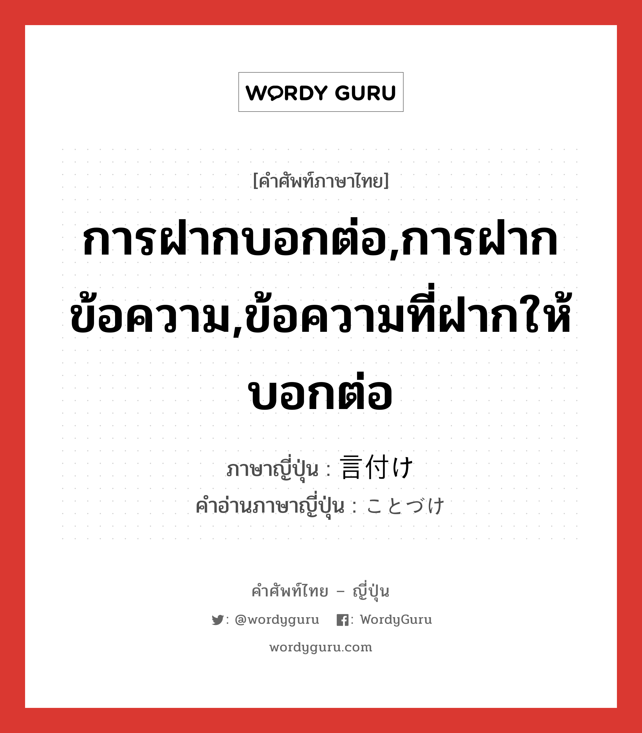 การฝากบอกต่อ,การฝากข้อความ,ข้อความที่ฝากให้บอกต่อ ภาษาญี่ปุ่นคืออะไร, คำศัพท์ภาษาไทย - ญี่ปุ่น การฝากบอกต่อ,การฝากข้อความ,ข้อความที่ฝากให้บอกต่อ ภาษาญี่ปุ่น 言付け คำอ่านภาษาญี่ปุ่น ことづけ หมวด n หมวด n