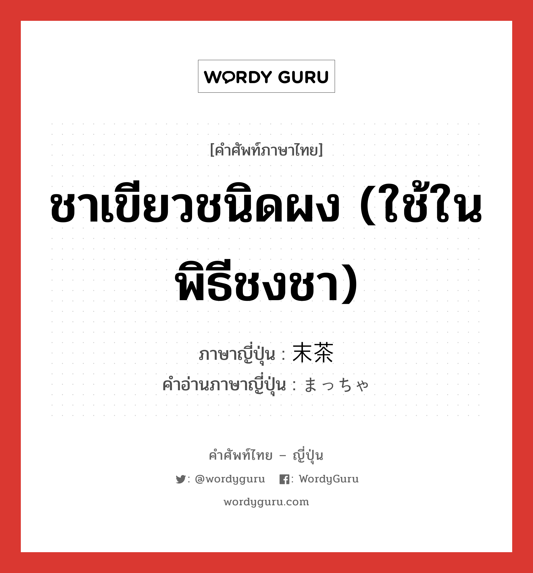 ชาเขียวชนิดผง (ใช้ในพิธีชงชา) ภาษาญี่ปุ่นคืออะไร, คำศัพท์ภาษาไทย - ญี่ปุ่น ชาเขียวชนิดผง (ใช้ในพิธีชงชา) ภาษาญี่ปุ่น 末茶 คำอ่านภาษาญี่ปุ่น まっちゃ หมวด n หมวด n