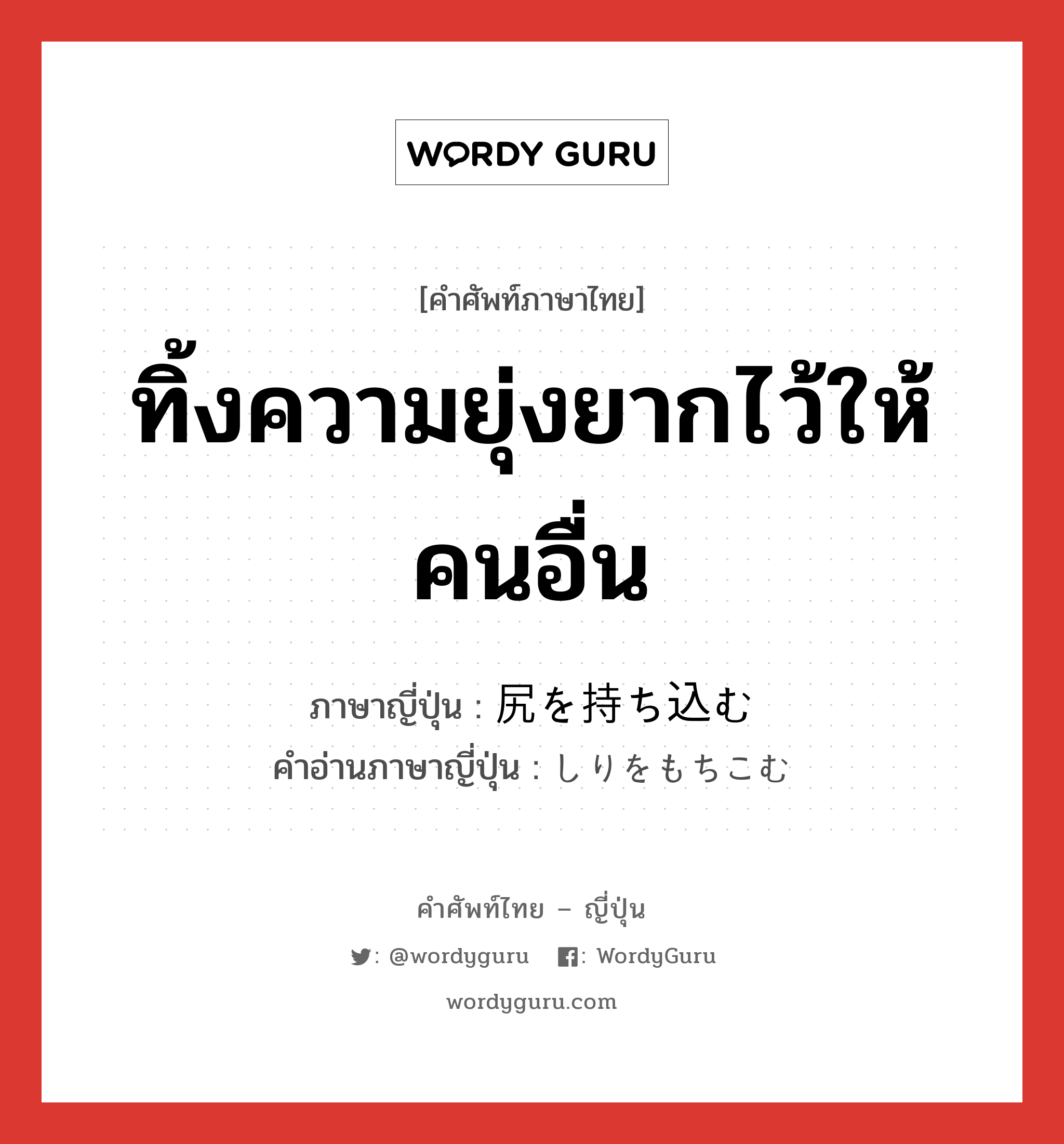ทิ้งความยุ่งยากไว้ให้คนอื่น ภาษาญี่ปุ่นคืออะไร, คำศัพท์ภาษาไทย - ญี่ปุ่น ทิ้งความยุ่งยากไว้ให้คนอื่น ภาษาญี่ปุ่น 尻を持ち込む คำอ่านภาษาญี่ปุ่น しりをもちこむ หมวด exp หมวด exp