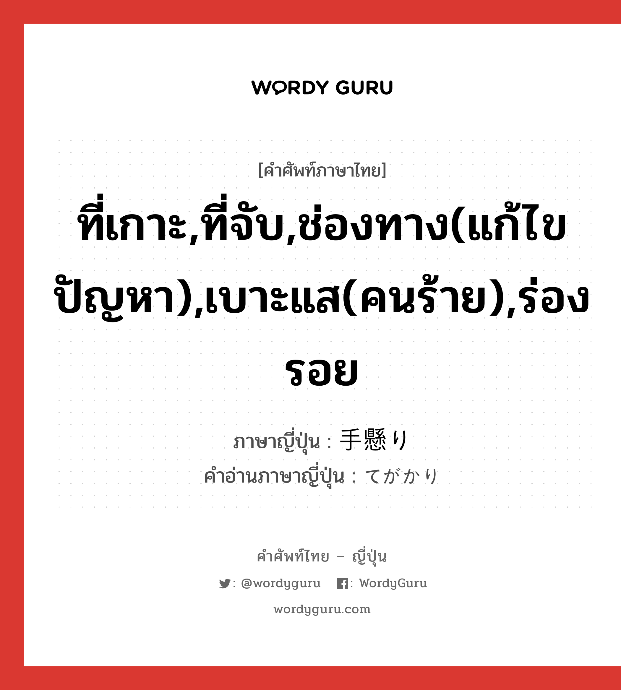 ที่เกาะ,ที่จับ,ช่องทาง(แก้ไขปัญหา),เบาะแส(คนร้าย),ร่องรอย ภาษาญี่ปุ่นคืออะไร, คำศัพท์ภาษาไทย - ญี่ปุ่น ที่เกาะ,ที่จับ,ช่องทาง(แก้ไขปัญหา),เบาะแส(คนร้าย),ร่องรอย ภาษาญี่ปุ่น 手懸り คำอ่านภาษาญี่ปุ่น てがかり หมวด n หมวด n