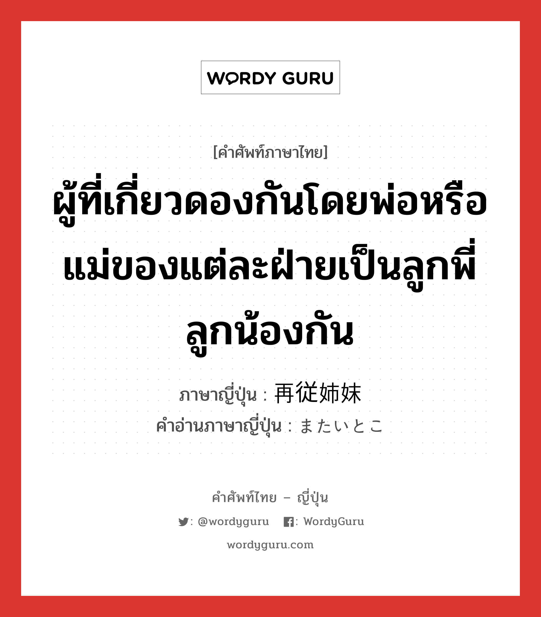 ผู้ที่เกี่ยวดองกันโดยพ่อหรือแม่ของแต่ละฝ่ายเป็นลูกพี่ลูกน้องกัน ภาษาญี่ปุ่นคืออะไร, คำศัพท์ภาษาไทย - ญี่ปุ่น ผู้ที่เกี่ยวดองกันโดยพ่อหรือแม่ของแต่ละฝ่ายเป็นลูกพี่ลูกน้องกัน ภาษาญี่ปุ่น 再従姉妹 คำอ่านภาษาญี่ปุ่น またいとこ หมวด n หมวด n