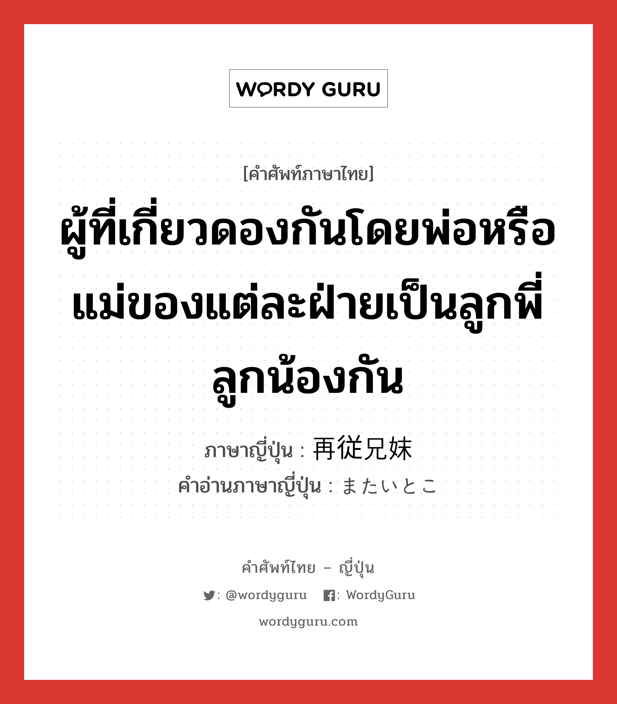 ผู้ที่เกี่ยวดองกันโดยพ่อหรือแม่ของแต่ละฝ่ายเป็นลูกพี่ลูกน้องกัน ภาษาญี่ปุ่นคืออะไร, คำศัพท์ภาษาไทย - ญี่ปุ่น ผู้ที่เกี่ยวดองกันโดยพ่อหรือแม่ของแต่ละฝ่ายเป็นลูกพี่ลูกน้องกัน ภาษาญี่ปุ่น 再従兄妹 คำอ่านภาษาญี่ปุ่น またいとこ หมวด n หมวด n
