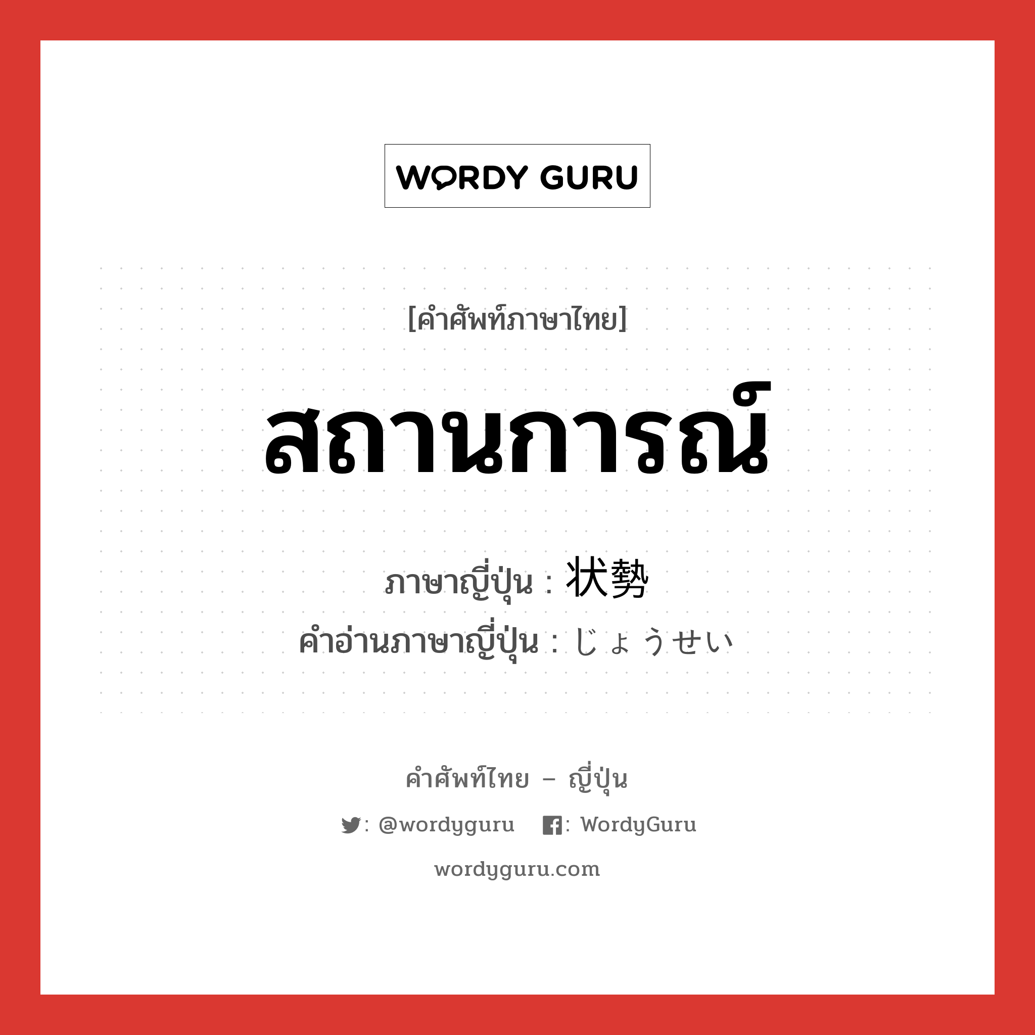 สถานการณ์ ภาษาญี่ปุ่นคืออะไร, คำศัพท์ภาษาไทย - ญี่ปุ่น สถานการณ์ ภาษาญี่ปุ่น 状勢 คำอ่านภาษาญี่ปุ่น じょうせい หมวด n หมวด n
