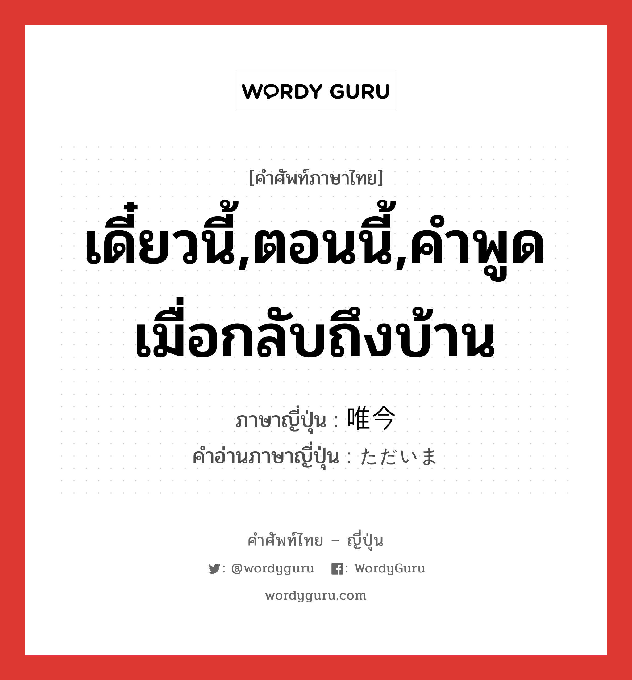 เดี๋ยวนี้,ตอนนี้,คำพูดเมื่อกลับถึงบ้าน ภาษาญี่ปุ่นคืออะไร, คำศัพท์ภาษาไทย - ญี่ปุ่น เดี๋ยวนี้,ตอนนี้,คำพูดเมื่อกลับถึงบ้าน ภาษาญี่ปุ่น 唯今 คำอ่านภาษาญี่ปุ่น ただいま หมวด int หมวด int