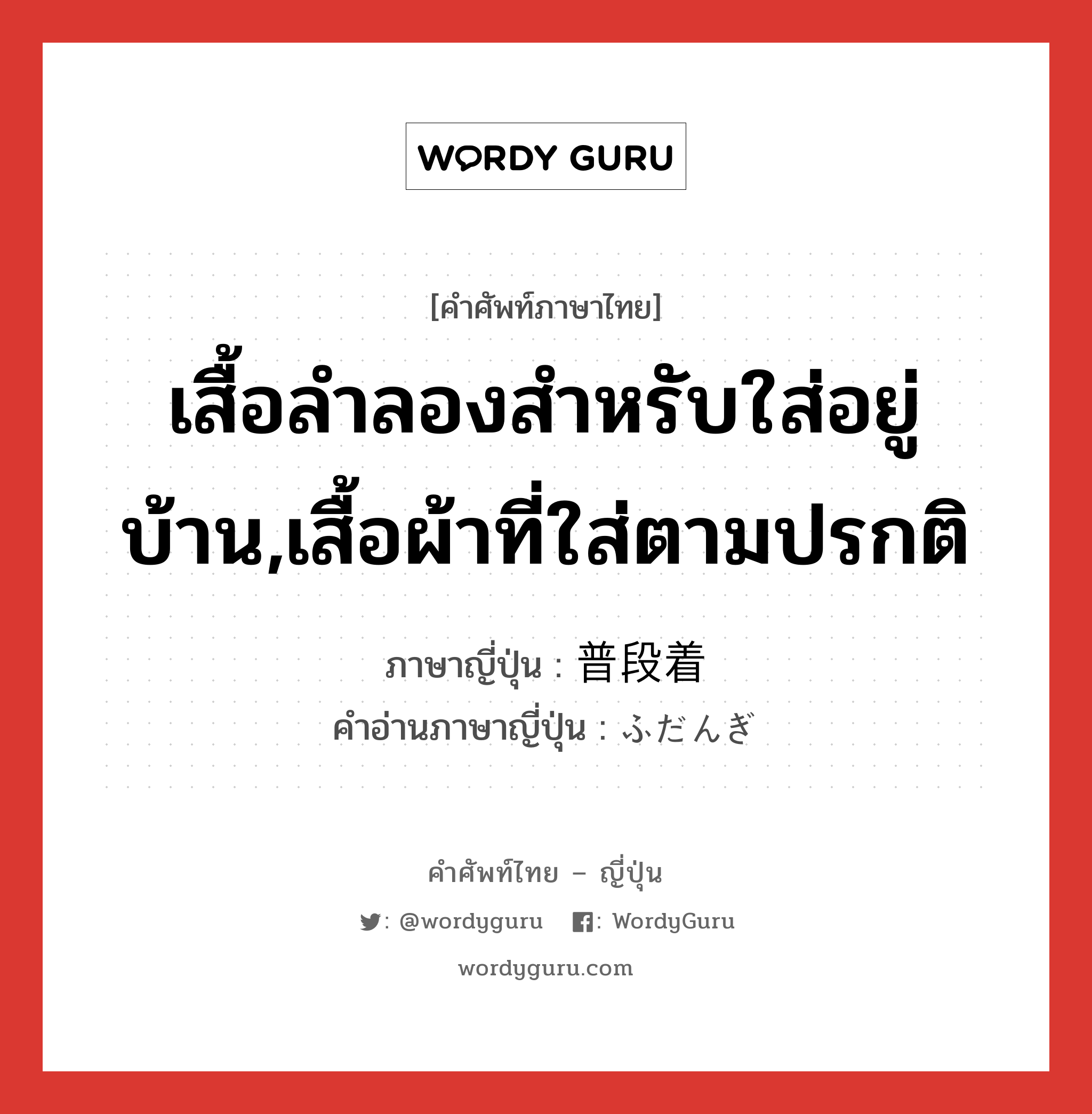 เสื้อลำลองสำหรับใส่อยู่บ้าน,เสื้อผ้าที่ใส่ตามปรกติ ภาษาญี่ปุ่นคืออะไร, คำศัพท์ภาษาไทย - ญี่ปุ่น เสื้อลำลองสำหรับใส่อยู่บ้าน,เสื้อผ้าที่ใส่ตามปรกติ ภาษาญี่ปุ่น 普段着 คำอ่านภาษาญี่ปุ่น ふだんぎ หมวด n หมวด n