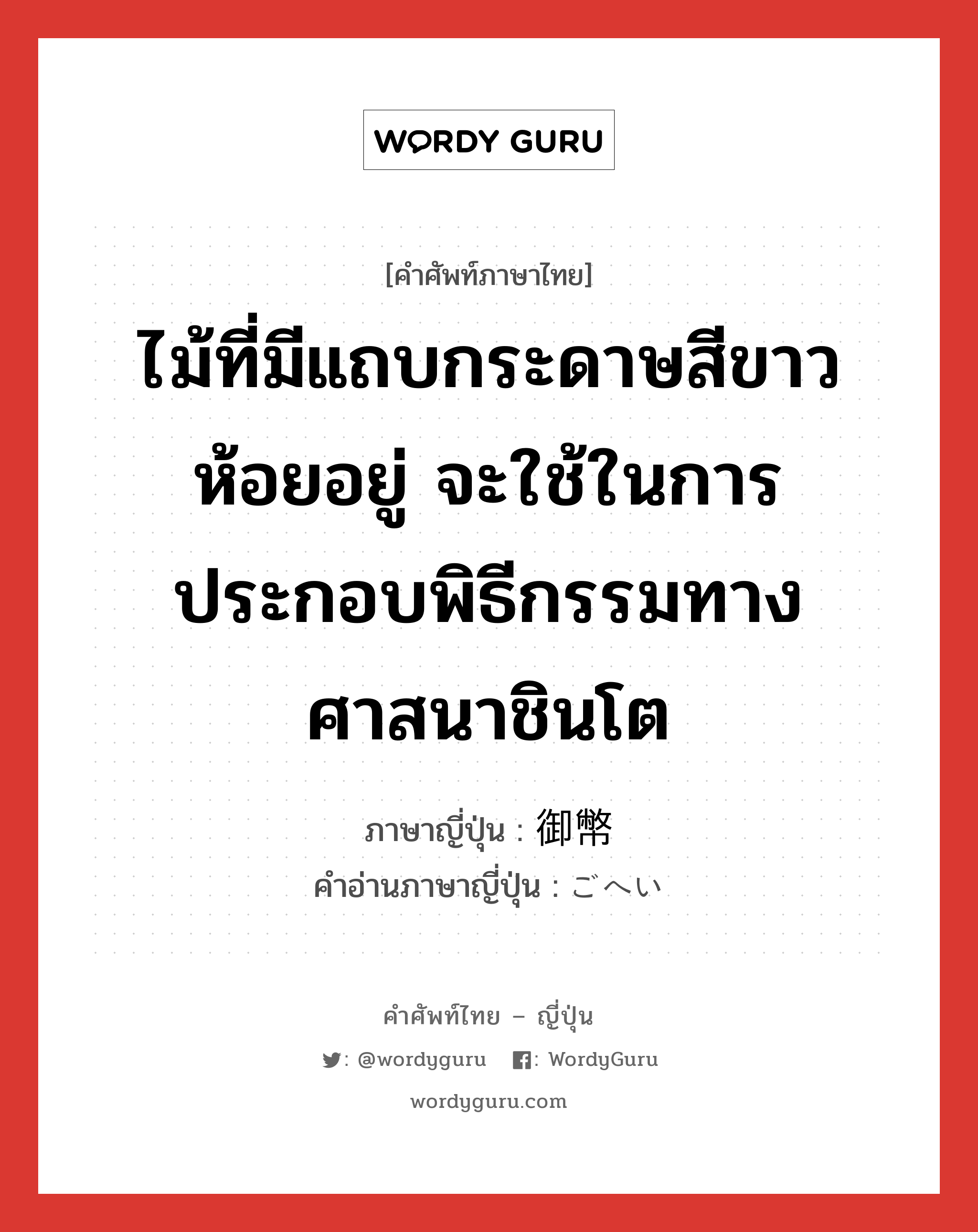 ไม้ที่มีแถบกระดาษสีขาวห้อยอยู่ จะใช้ในการประกอบพิธีกรรมทางศาสนาชินโต ภาษาญี่ปุ่นคืออะไร, คำศัพท์ภาษาไทย - ญี่ปุ่น ไม้ที่มีแถบกระดาษสีขาวห้อยอยู่ จะใช้ในการประกอบพิธีกรรมทางศาสนาชินโต ภาษาญี่ปุ่น 御幣 คำอ่านภาษาญี่ปุ่น ごへい หมวด n หมวด n