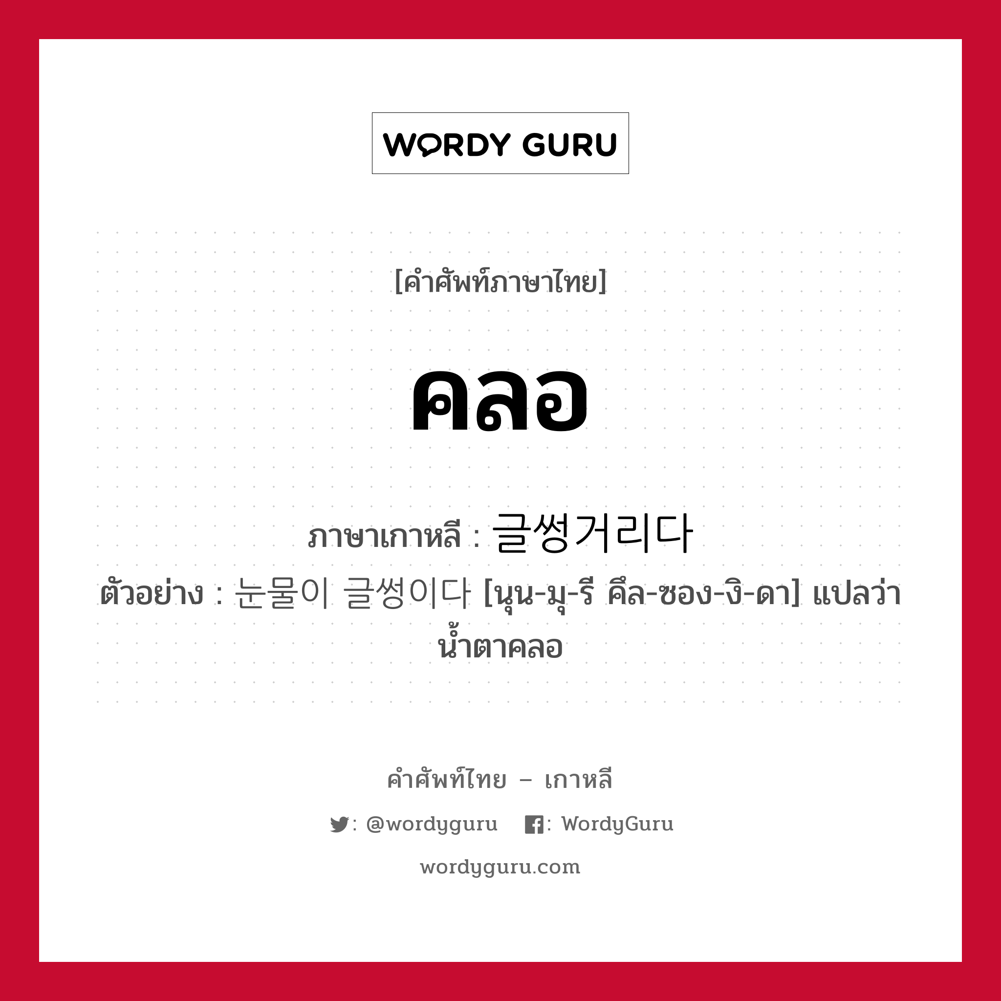 คลอ ภาษาเกาหลีคืออะไร, คำศัพท์ภาษาไทย - เกาหลี คลอ ภาษาเกาหลี 글썽거리다 ตัวอย่าง 눈물이 글썽이다 [นุน-มุ-รี คึล-ซอง-งิ-ดา] แปลว่า น้ำตาคลอ