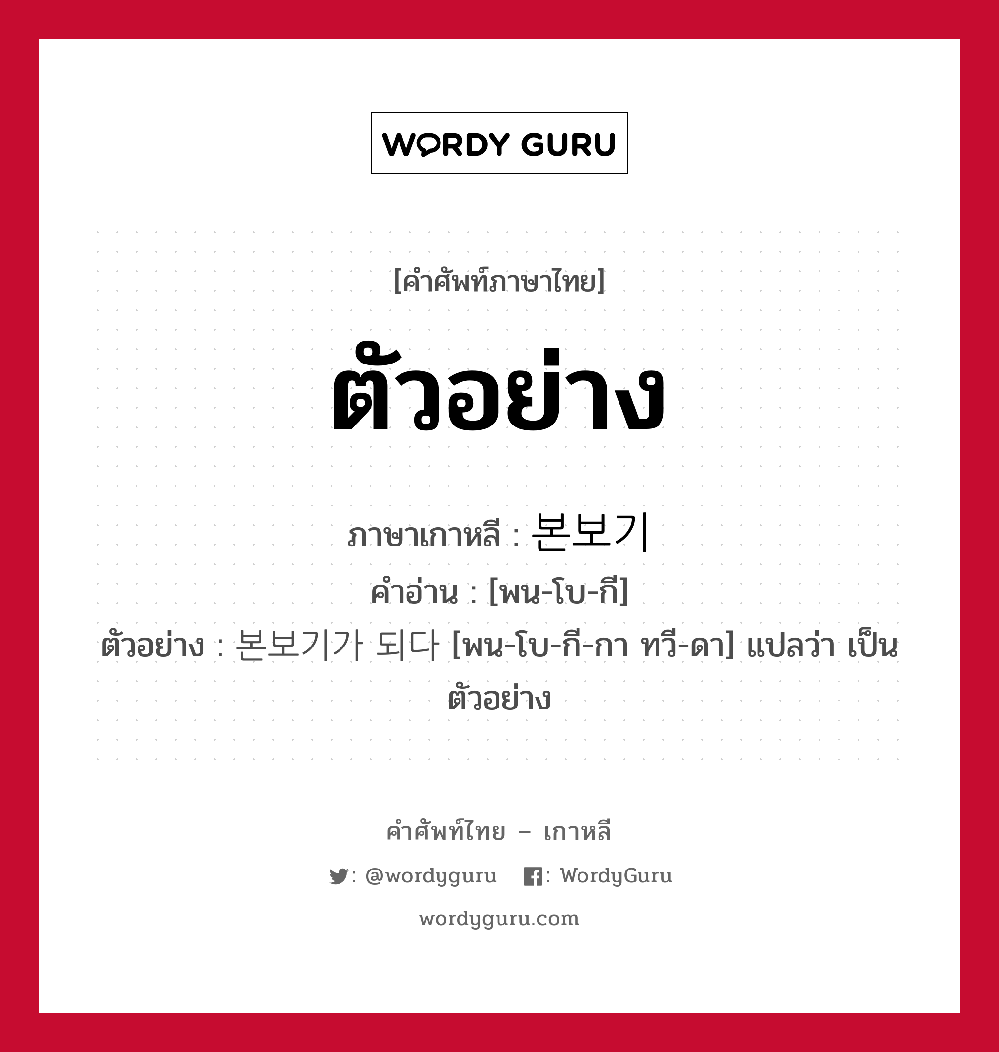 ตัวอย่าง ภาษาเกาหลีคืออะไร, คำศัพท์ภาษาไทย - เกาหลี ตัวอย่าง ภาษาเกาหลี 본보기 คำอ่าน [พน-โบ-กี] ตัวอย่าง 본보기가 되다 [พน-โบ-กี-กา ทวี-ดา] แปลว่า เป็นตัวอย่าง