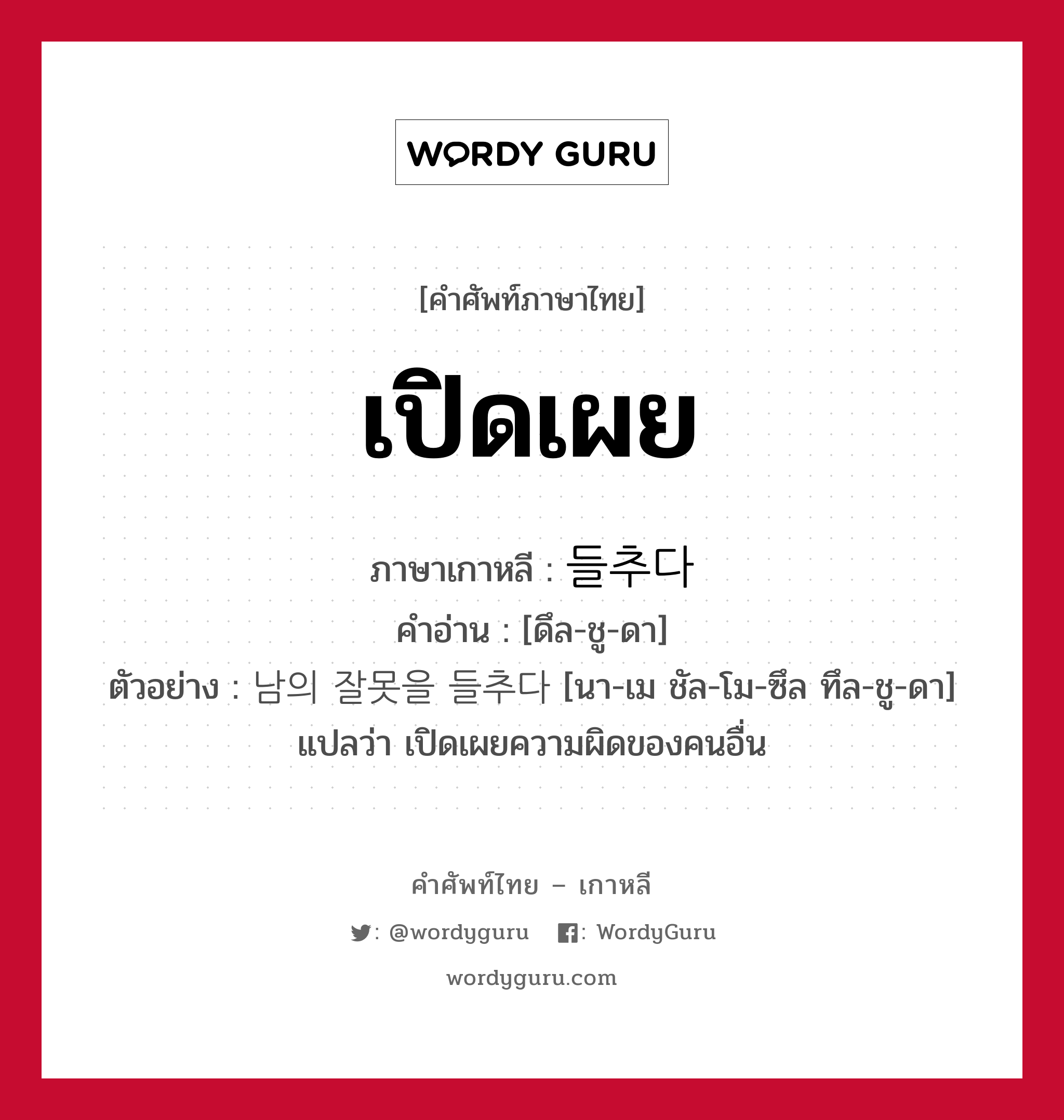 เปิดเผย ภาษาเกาหลีคืออะไร, คำศัพท์ภาษาไทย - เกาหลี เปิดเผย ภาษาเกาหลี 들추다 คำอ่าน [ดึล-ชู-ดา] ตัวอย่าง 남의 잘못을 들추다 [นา-เม ชัล-โม-ซึล ทึล-ชู-ดา] แปลว่า เปิดเผยความผิดของคนอื่น