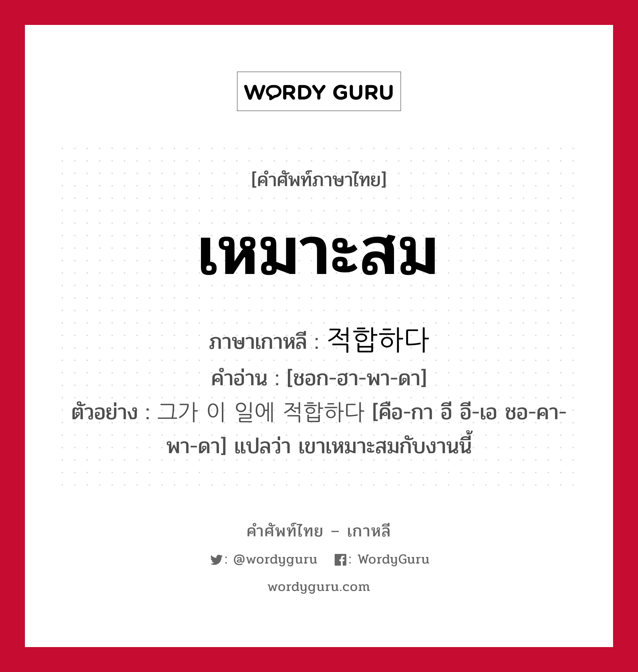 เหมาะสม ภาษาเกาหลีคืออะไร, คำศัพท์ภาษาไทย - เกาหลี เหมาะสม ภาษาเกาหลี 적합하다 คำอ่าน [ชอก-ฮา-พา-ดา] ตัวอย่าง 그가 이 일에 적합하다 [คือ-กา อี อี-เอ ชอ-คา-พา-ดา] แปลว่า เขาเหมาะสมกับงานนี้