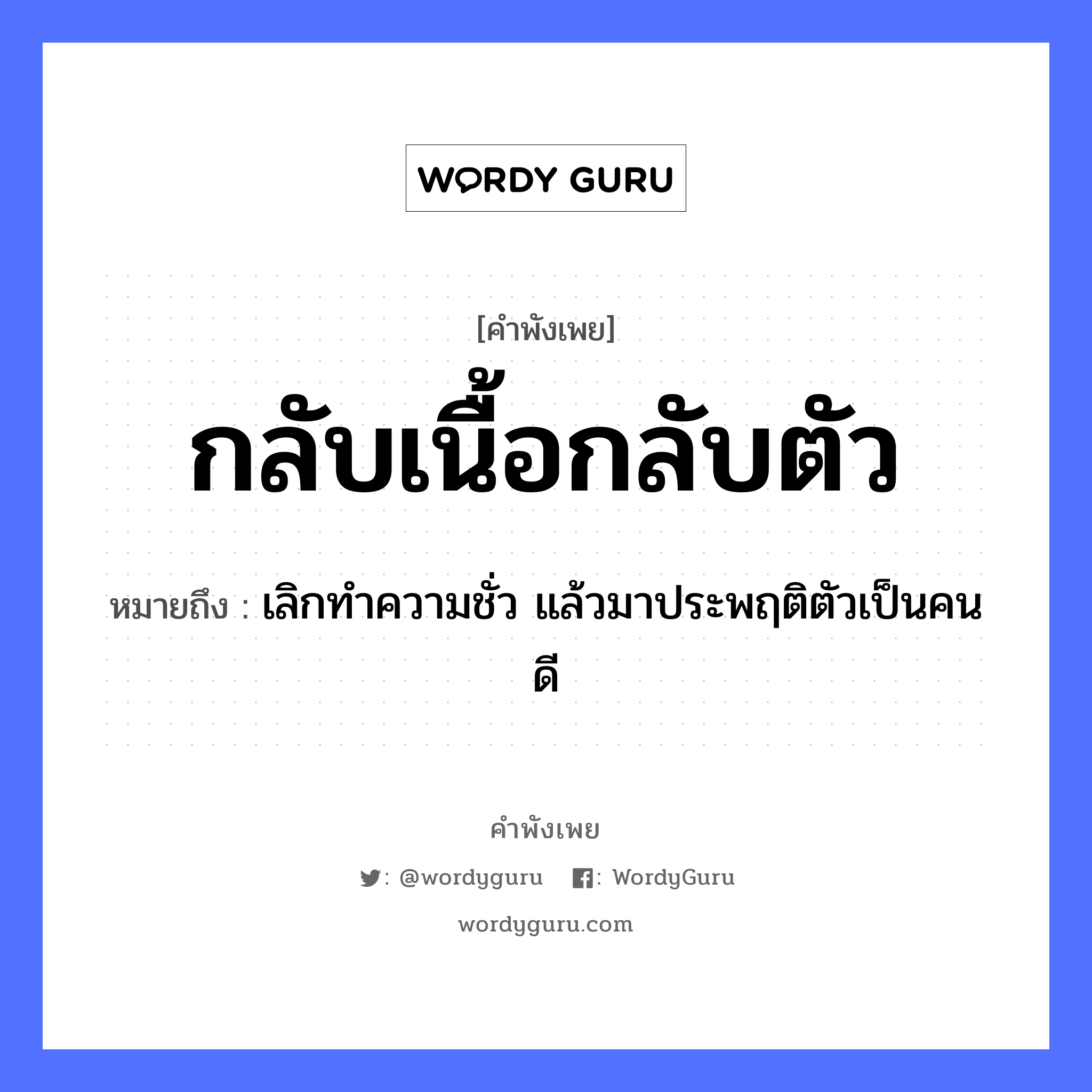 กลับเนื้อกลับตัว ความหมายคือ?, คำพังเพย กลับเนื้อกลับตัว หมายถึง เลิกทำความชั่ว แล้วมาประพฤติตัวเป็นคนดี คำนาม เนื้อ อวัยวะ ตัว คำกริยา กลับ หมวด คำพังเพย