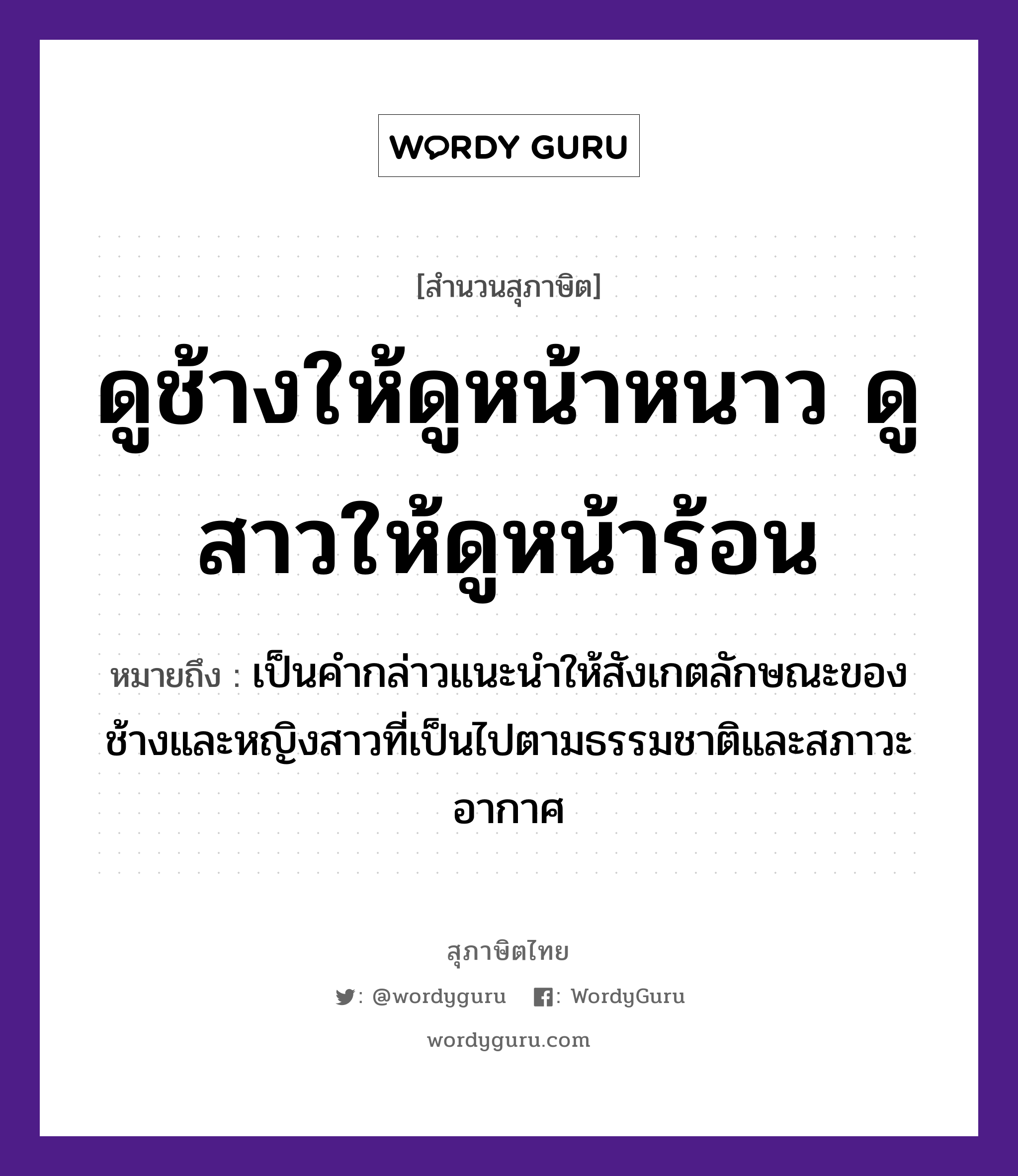 ดูช้างให้ดูหน้าหนาว ดูสาวให้ดูหน้าร้อน ความหมายคืออะไร ใช้ยังไง, สํานวนสุภาษิต ดูช้างให้ดูหน้าหนาว ดูสาวให้ดูหน้าร้อน หมายถึง เป็นคำกล่าวแนะนำให้สังเกตลักษณะของช้างและหญิงสาวที่เป็นไปตามธรรมชาติและสภาวะอากาศ คำนาม สาว สัตว์ ช้าง คำกริยา ดู ธรรมชาติ หน้าหนาว, หน้าร้อน หมวด สุภาษิต