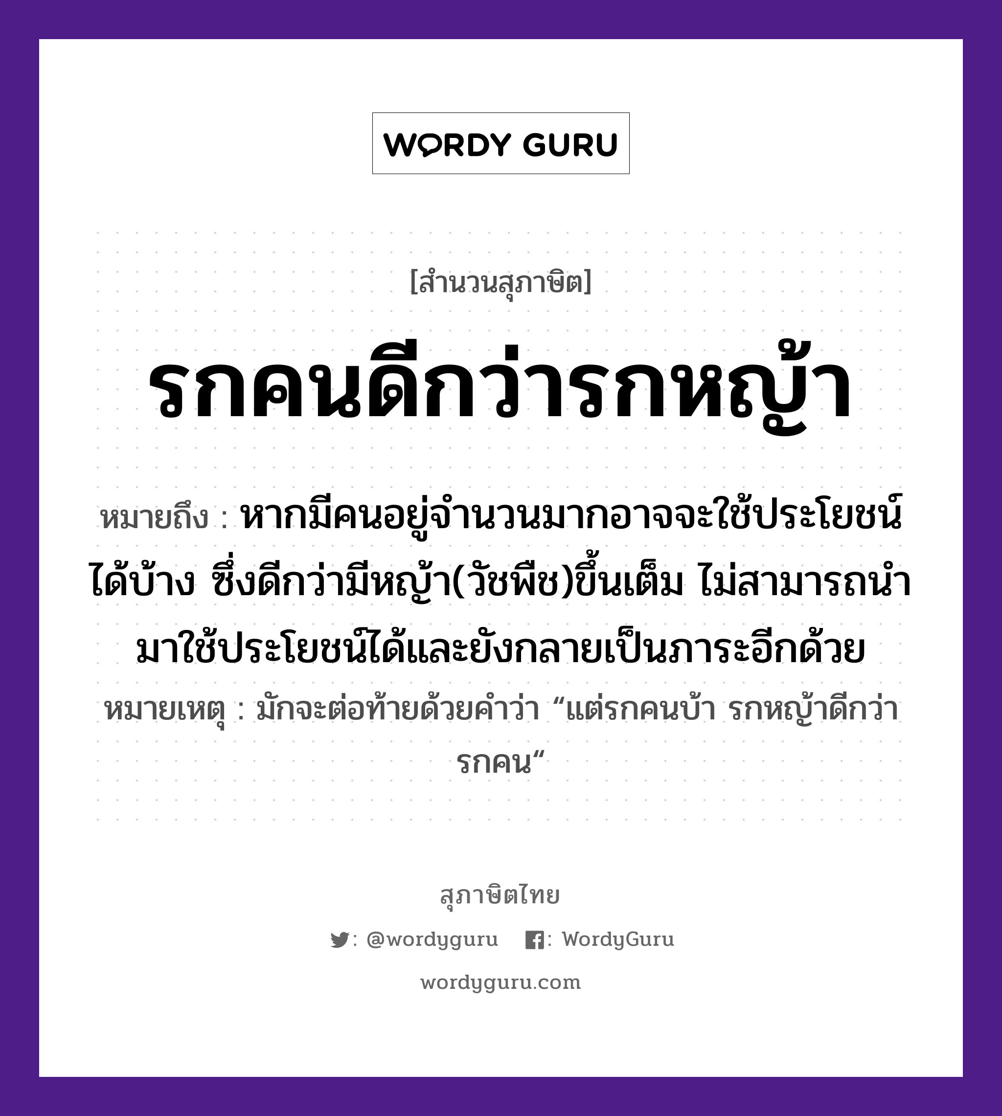 รกคนดีกว่ารกหญ้า ความหมายคืออะไร ใช้ยังไง, สํานวนสุภาษิต รกคนดีกว่ารกหญ้า หมายถึง หากมีคนอยู่จำนวนมากอาจจะใช้ประโยชน์ได้บ้าง ซึ่งดีกว่ามีหญ้า(วัชพืช)ขึ้นเต็ม ไม่สามารถนำมาใช้ประโยชน์ได้และยังกลายเป็นภาระอีกด้วย หมายเหตุ มักจะต่อท้ายด้วยคำว่า “แต่รกคนบ้า รกหญ้าดีกว่ารกคน“ คำนาม คน, รก ธรรมชาติ หญ้า หมวด สุภาษิต