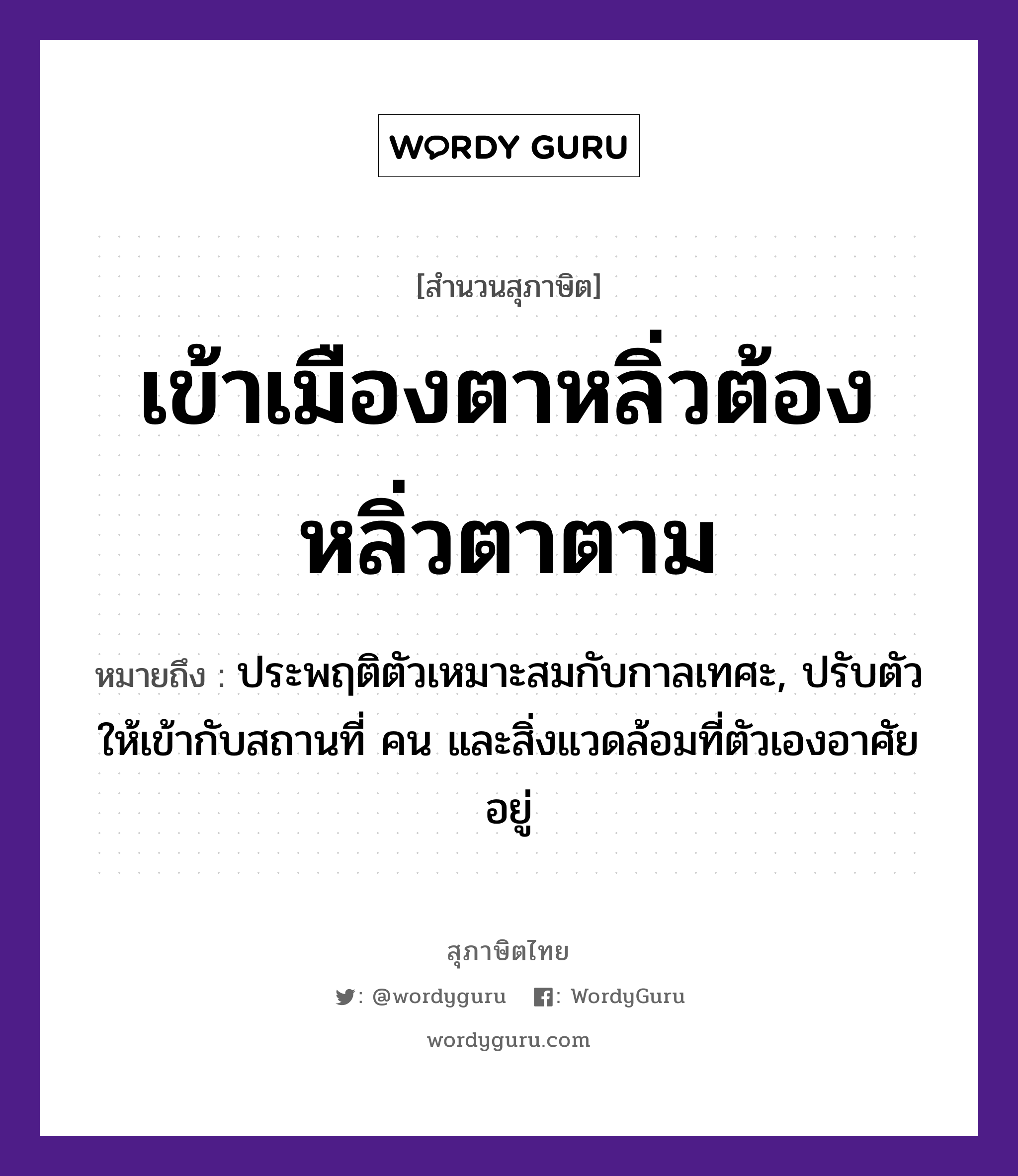 เข้าเมืองตาหลิ่ว ต้องหลิ่วตาตาม ความหมายคืออะไร ใช้ยังไง, สํานวนสุภาษิต เข้าเมืองตาหลิ่วต้องหลิ่วตาตาม หมายถึง ประพฤติตัวเหมาะสมกับกาลเทศะ, ปรับตัวให้เข้ากับสถานที่ คน และสิ่งแวดล้อมที่ตัวเองอาศัยอยู่ อวัยวะ ตา คำกริยา หลิ่ว, เข้า, ตาม สถานที่ เมือง หมวด สุภาษิต