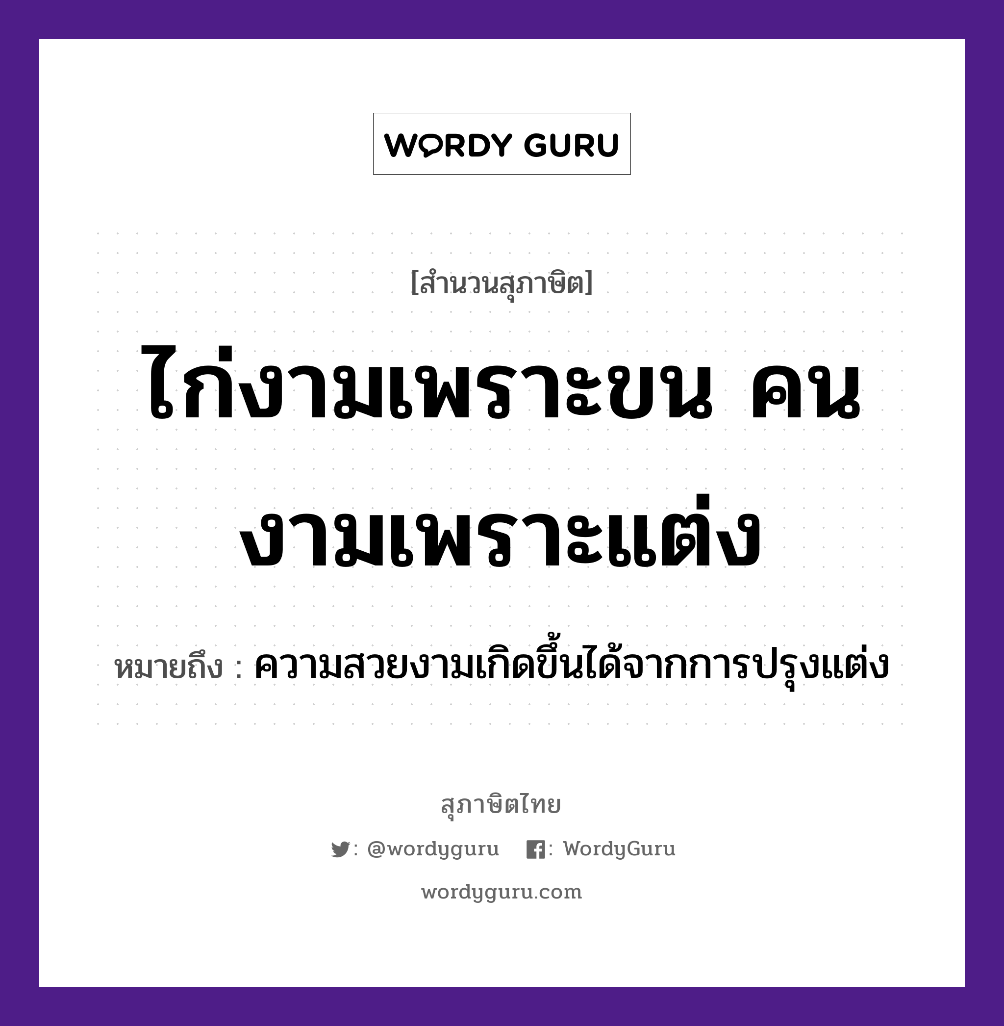 ไก่งามเพราะขน คนงามเพราะแต่ง ความหมายคืออะไร ใช้ยังไง, สํานวนสุภาษิต ไก่งามเพราะขน คนงามเพราะแต่ง หมายถึง ความสวยงามเกิดขึ้นได้จากการปรุงแต่ง สัตว์ ไก่ การกระทำ แต่ง คำคุณศัพท์ งาม คำนาม ขน, คน หมวด สุภาษิต