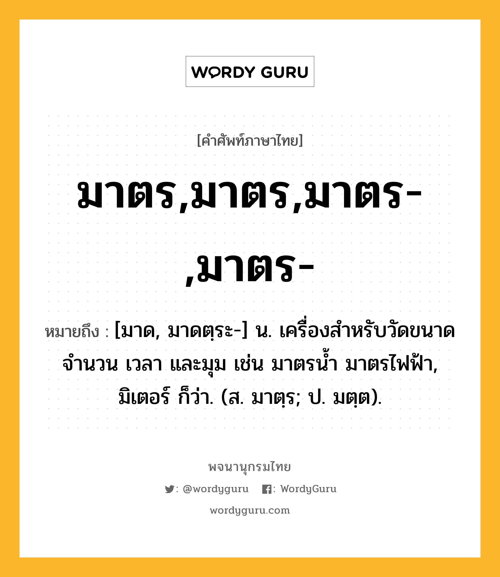 มาตร,มาตร,มาตร-,มาตร- หมายถึงอะไร?, คำศัพท์ภาษาไทย มาตร,มาตร,มาตร-,มาตร- หมายถึง [มาด, มาดตฺระ-] น. เครื่องสำหรับวัดขนาด จำนวน เวลา และมุม เช่น มาตรน้ำ มาตรไฟฟ้า, มิเตอร์ ก็ว่า. (ส. มาตฺร; ป. มตฺต).
