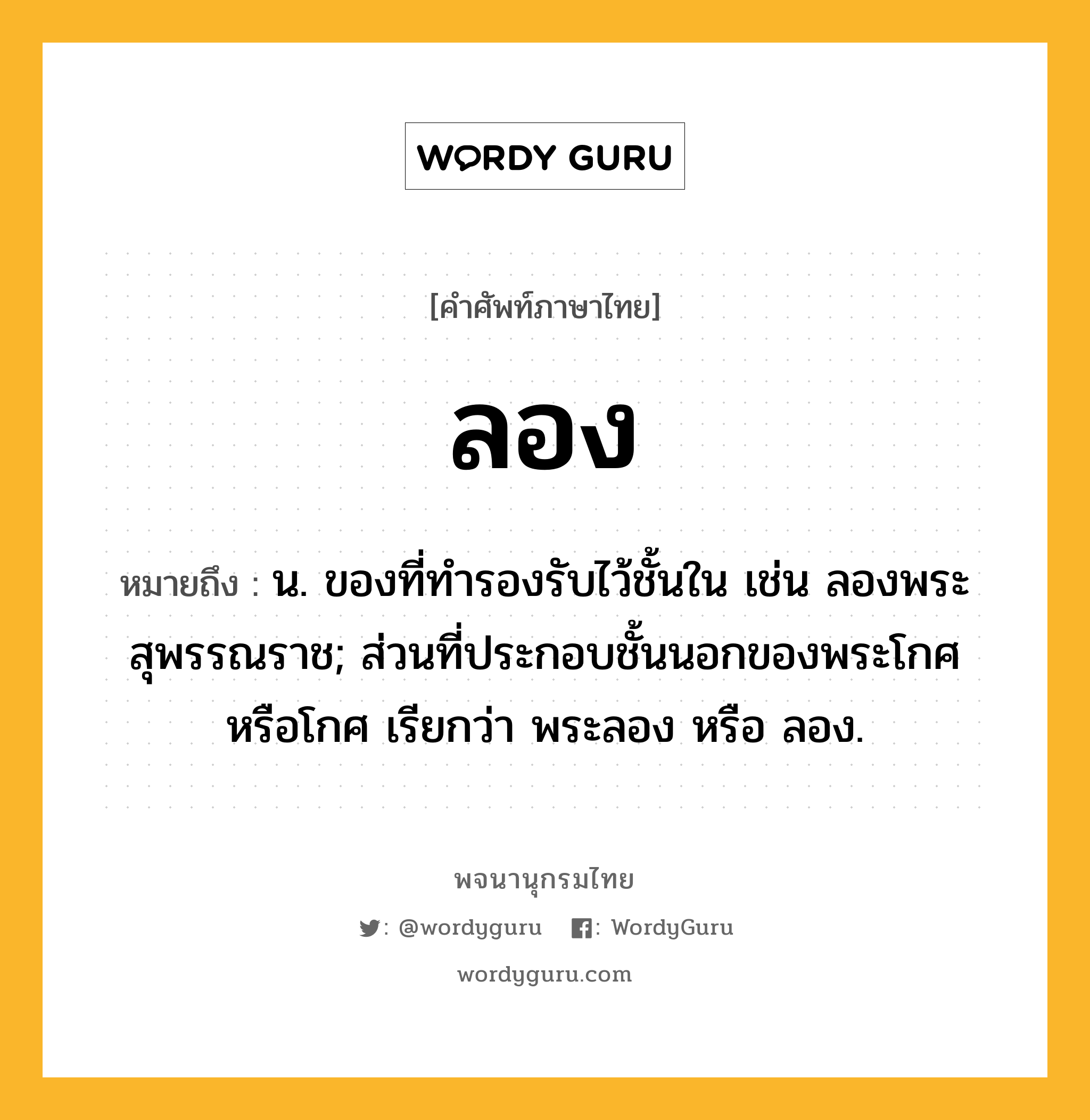 ลอง หมายถึงอะไร?, คำศัพท์ภาษาไทย ลอง หมายถึง น. ของที่ทํารองรับไว้ชั้นใน เช่น ลองพระสุพรรณราช; ส่วนที่ประกอบชั้นนอกของพระโกศหรือโกศ เรียกว่า พระลอง หรือ ลอง.