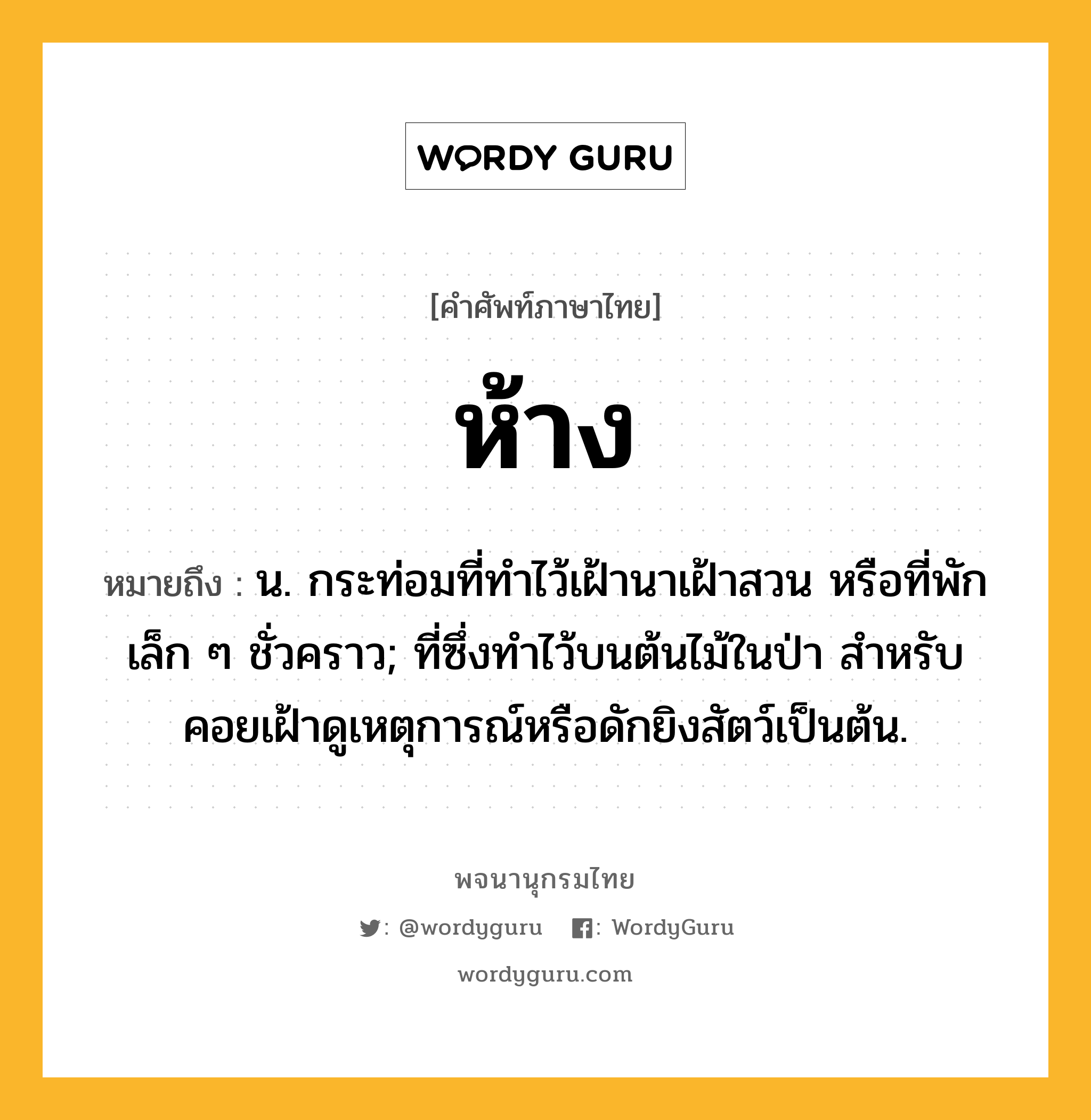 ห้าง หมายถึงอะไร?, คำศัพท์ภาษาไทย ห้าง หมายถึง น. กระท่อมที่ทําไว้เฝ้านาเฝ้าสวน หรือที่พักเล็ก ๆ ชั่วคราว; ที่ซึ่งทําไว้บนต้นไม้ในป่า สําหรับคอยเฝ้าดูเหตุการณ์หรือดักยิงสัตว์เป็นต้น.